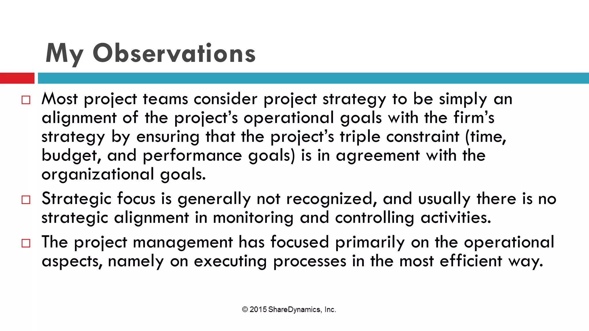My Observations
 Most project teams consider project strategy to be simply an
alignment of the project’s operational goals with the firm’s
strategy by ensuring that the project’s triple constraint (time,
budget, and performance goals) is in agreement with the
organizational goals.
 Strategic focus is generally not recognized, and usually there is no
strategic alignment in monitoring and controlling activities.
 The project management has focused primarily on the operational
aspects, namely on executing processes in the most efficient way.
 