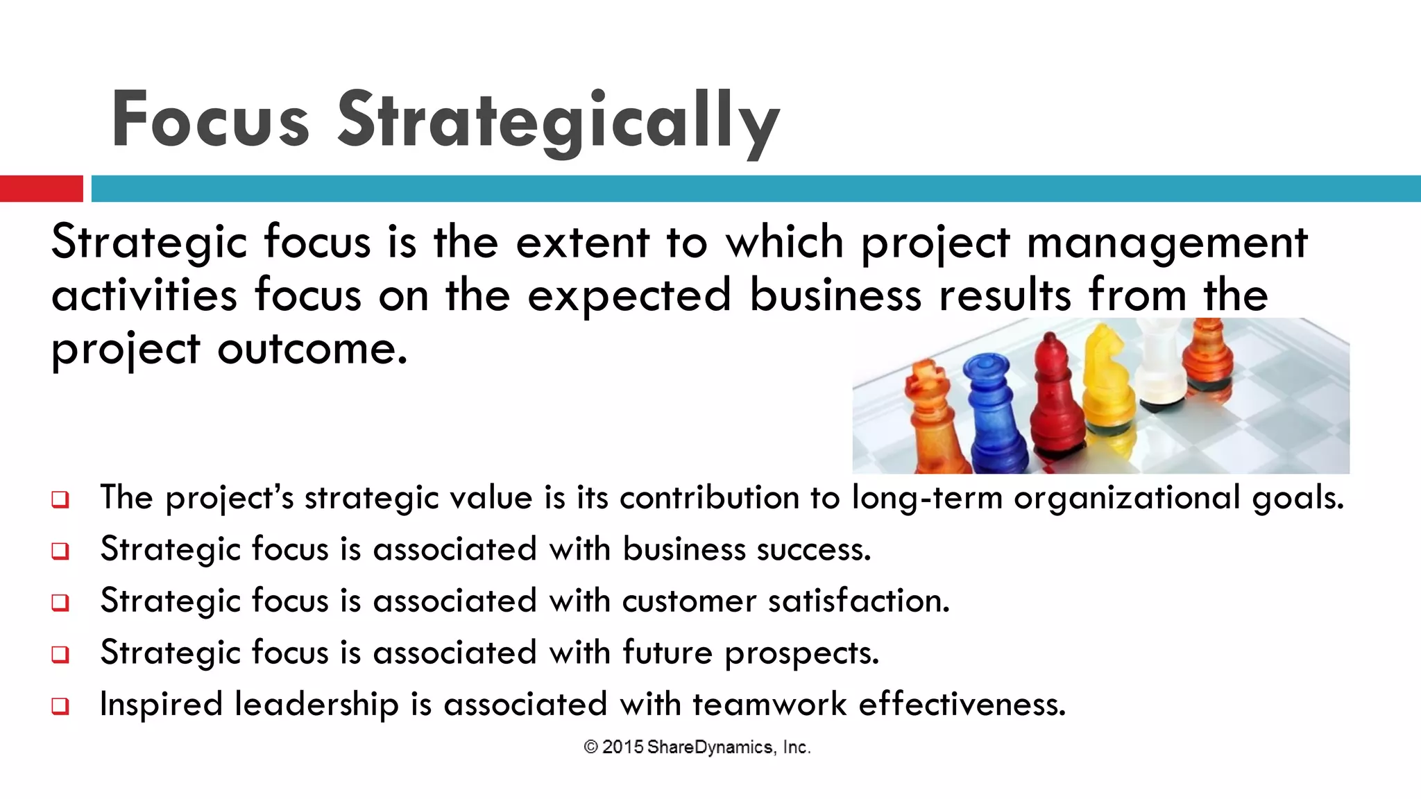 Focus Strategically
Strategic focus is the extent to which project management
activities focus on the expected business results from the
project outcome.
 The project’s strategic value is its contribution to long-term organizational goals.
 Strategic focus is associated with business success.
 Strategic focus is associated with customer satisfaction.
 Strategic focus is associated with future prospects.
 Inspired leadership is associated with teamwork effectiveness.
 