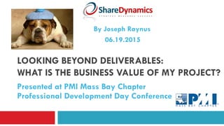 LOOKING BEYOND DELIVERABLES:
WHAT IS THE BUSINESS VALUE OF MY PROJECT?
Presented at PMI Mass Bay Chapter
Professional Development Day Conference
06.19.2015
By Joseph Raynus
 
