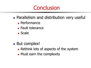 Conclusion
 Parallelism and distribution very useful
 Performance
 Fault tolerance
 Scale
 But complex!
 Rethink lots of aspects of the system
 Must earn the complexity
 
