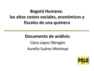 Bogotá Humana:
los altos costos sociales, económicos y
        fiscales de una quimera

        Documento de análisis:
          Clara López Obregón
         Aurelio Suárez Montoya
 