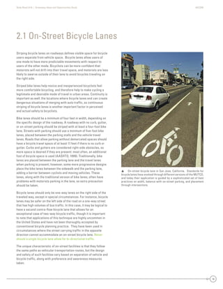 State Road A1A | Greenway Ideas and Opportunities Study AECOM
10
Striping bicycle lanes on roadways deﬁnes visible space for bicycle
users separate from vehicle space. Bicycle lanes allow users of
one mode to have more predictable movements with respect to
users of the other mode. Bicyclists can be more conﬁdent that
motorists will not drift into their travel space, and motorists are less
likely to swerve outside of their lane to avoid bicycles traveling on
the right side.
Striped bike lanes help novice and inexperienced bicyclists feel
more comfortable bicycling, and therefore help to make cycling a
legitimate and desirable mode of travel in urban areas. Continuity is
important as well: the locations where bicycle lanes end can create
dangerous situations of merging with auto trafﬁc, so continuous
striping of bicycle lanes is another important factor in perceived
and actual safety to bicyclists.
Bike lanes should be a minimum of four feet in width, depending on
the speciﬁc design of the roadway. A roadway with no curb, gutter,
or on-street parking should be striped with at least a four-foot bike
lane. Streets with parking should use a minimum of ﬁve-foot bike
lanes, placed between the parking stalls and the vehicle travel
lanes. Roads that allow parking without demarcated spaces should
have a bicycle travel space of at least 11 feet if there is no curb or
gutter. Curbs and gutters are considered right-side obstacles, so
more space is desired if they are present: most often, an additional
foot of bicycle space is used (AASHTO, 1999). Traditionally, bike
lanes are placed between the parking lane and the travel lanes
when parking is present; however, some more progressive designs
place the bike lanes between the sidewalk and the parking lane,
adding a barrier between cyclists and moving vehicles. These
lanes, along with the traditional version of bike lanes, often have
problems with motorists parking in the lane, so extra precaution
should be taken.
Bicycle lanes should only be one-way lanes on the right side of the
traveled way, except in special circumstances. For instance, bicycle
lanes may be safer on the left side of the road on a one-way street
that has high volumes of bus trafﬁc. In this case, it may be logical to
have a second contra-ﬂow bicycle lane that allows for an
exceptional case of two-way bicycle trafﬁc, though it is important
to note that applications of this technique are highly uncommon in
the United States and have not been thoroughly accepted by
conventional bicycle planning practice. They have been used in
circumstances where the street carrying trafﬁc in the opposite
direction cannot accommodate an on-street bicycle lane. Never
should a single bicycle lane allow for bi-directional trafﬁc.
The unique characteristic of on-street facilities is that they follow
the same paths as vehicular transportation routes, but the design
and safety of such facilities vary based on separation of vehicle and
bicycle trafﬁc, along with preference and awareness measures
taken.
2.1 On-Street Bicycle Lanes
 On-street bicycle lane in San Jose, California. Standards for
bicycle lanes have evolved through different versions of the MUTCD,
and today their application is guided by a sophisticated set of best
practices on width, balance with on-street parking, and placement
through intersections.
 