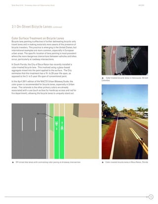 State Road A1A | Greenway Ideas and Opportunities Study AECOM
11
2.1 On-Street Bicycle Lanes continued
Color Surface Treatment on Bicycle Lanes
Bicycle lane painting is effective in further delineating bicycle-only
travel lanes and in making motorists more aware of the presence of
bicycle travelers. This practice is emerging in the United States, but
international examples are more common, especially in European
urban areas. The speciﬁc location of lane painting is most prevalent
where the more dangerous interactions between vehicles and bikes
occur, particularly at roadway intersections.
In South Florida, the City of Boca Raton has recently installed a
color-treated bicycle lane. This involved using a glass-based
aggregate mixed into the paint applied to the surface. The City
estimates that this treatment has a 15- to 20-year life-span, as
opposed to the 3- to 5-year life span of conventional paint.
In the April 2011 edition of the NACTO Urban Bikeway Guide, the
color green is recommended for bicycle lanes, especially in Urban
areas. The rationale is the other primary colors are already
associated with a use (such as blue for handicap access and red for
ﬁre department), allowing the bicycle lanes to uniquely stand out.
 Color-treated bicycle lanes in Boca Raton, Florida Off-street bike lanes with contrasting color paving at driveway intersection
 Color-treated bicycle lanes in Vancouver, British
Columbia
 