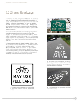 State Road A1A | Greenway Ideas and Opportunities Study AECOM
12
A wide street and ample paving allow both bicycles and vehicles to
share the road without compromising safety or vehicular level of
service. Therefore, the most basic design consideration for shared
streets is the width of the outside lane. The width of a roadway
should be greater than 12 feet, according to the AASHTO guide, to
accommodate both modes, but should not exceed 15 feet because
of the chance that two motor vehicles would double up and use the
lane simultaneously.
Several design criteria should be met before designating a shared
street, particularly because once it is an established route,
bicyclists will expect the roadway to be safe and efﬁcient. Shared
streets should always provide direct through-travel in high-demand
bicycle corridors, and can be effective in connecting disconnected
segments of other types of facilities (bicycle lanes, shared-use
paths, etc.).
Trafﬁc calming techniques can be used on shared streets to make
the bicycling environment safer, because it is clear that pedestrian
and cyclist safety is improved by reduced vehicular speeds.
Measures for trafﬁc calming are numerous, but some examples
include raised crosswalks, road narrowing, speed bumps, lower
posted speeds, and half or full closures. While trafﬁc calming helps
create a generally safer bike environment, such methods are not
intended to create facilities speciﬁcally for bicycle use.
2.2 Shared Roadways
 Desginating a bike route with signs and markings
becomes important when no exclusive lanes exist for
cyclists. These two images provide types of signs and
markings that are currently in use.
 Sharrows indicate that both cyclists and drivers
are using the roadway.
 This MUTCD sign is used along with road markings
to alert drivers to bicycle trafﬁc on neighborhood
streets.
 
