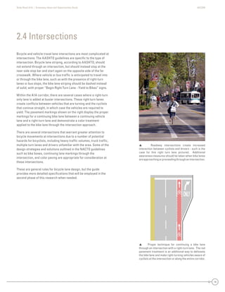 State Road A1A | Greenway Ideas and Opportunities Study AECOM
14
Bicycle and vehicle travel lane interactions are most complicated at
intersections. The AASHTO guidelines are speciﬁc to the type of
intersection. Bicycle lane striping, according to AASHTO, should
not extend through an intersection, but should instead stop at the
near-side stop bar and start again on the opposite side of the far
crosswalk. Where vehicle or bus trafﬁc is anticipated to travel into
or through the bike lane, such as with the presence of right-turn
lanes or bus stops, the bike lane striping should be dashed instead
of solid, with proper “Begin Right Turn Lane - Yield to Bikes” signs.
Within the A1A corridor, there are several cases where a right-turn
only lane is added at busier intersections. These right turn lanes
create conﬂicts between vehicles that are turning and the cyclists
that coninue straight, in which case the vehicles are required to
yield. The pavement markings shown on the right display the proper
markings for a continuing bike lane between a continuing vehicle
lane and a right-turn lane and demonstrate a color treatment
applied to the bike lane through the intersection approach.
There are several intersections that warrant greater attention to
bicycle movements at intersections due to a number of potential
hazards for bicyclists, including heavy trafﬁc volumes, truck trafﬁc,
multiple turn lanes and drivers unfamiliar with the area. Some of the
design strategies and solutions outlined in the NACTO guidelines
such as bike boxes, continuing lane markings through the
intersection, and color paving are appropriate for consideration at
these intersections.
These are general rules for bicycle lane design, but the guide
provides more detailed speciﬁcations that will be employed in the
second phase of this research when needed.
2.4 Intersections
 Roadway intersections create increased
interaction between cyclists and drivers - such is the
case for this right turn lane pictured. Additional
awareness measures should be taken when bike lanes
areapproachingorproceedingthroughanintersection.
 Proper technique for continuing a bike lane
through an intersection with a right-turn lane. The red
pavement treatment is an additional way to delineate
the bike lane and make right-turning vehicles aware of
cyclists at the intersection or along the entire corridor.
 
