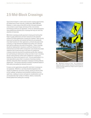 State Road A1A | Greenway Ideas and Opportunities Study AECOM
16
Typical block lengths in urban areas provide crossing opportunities
for pedestrians at even intervals, usually every 300 to 600 feet.
However, in some cases of the A1A corridor, the space between
cross streets is much longer and many of the cross streets
terminating at A1A are not signalized. In the non-delineated places,
many pedestrians attempt quick crossings that may not catch the
attention of motorists.
Mid-block crossings provide pavement striping and marking that
helps to guide pedestrians and alert motorists to the potential
presence of these pedestrians crossing the roadway. High-activity
areas such as beaches and commercial districts are among the
most ideal locations for their application, primarily because street
crossing is in high demand and pedestrians prefer not to deviate
their path by walking to the ends of long blocks. These crossings
should be implemented in locations a sufﬁcient distance from
intersections such that trafﬁc turning from cross streets has ample
response time to slow and stop in the event of a pedestrian
crossing: motorists may tend to accelerate quickly after making a
turn and leaving an intersection so they can clear it, but in so doing
would create potential conﬂict with a pedestrian crossing at a
location too close to the motorist’s turn. As one would expect, it is
most desirable to place them in locations of existing crossing
demand, especially where impromptu crossings are being made by
pedestrians. The location should be carefully considered based on
both safety and pedestrian demand concerns.
In many current applications along A1A, mid-block crossings are
not signalized. Whether or not they should be depends on the
volume of pedestrian use of the crossing, volume of vehicle trafﬁc
on the roadway, and general environmental conditions (such as
sight lines, roadway curvature and special considerations such as
an exceptionally high number of children, elderly or physically
limited pedestrians making the crossing).
2.5 Mid-Block Crossings
 Mid-block crossing on A1A. The crossings are
especially useful in median sections of A1A where the
median provides pedestrian refuge to wait for gaps on
oncoming trafﬁc.
 