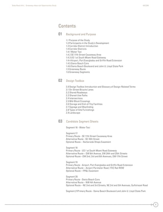 State Road A1A | Greenway Ideas and Opportunities Study AECOM
1
Contents
01 Background and Purpose
1.1 Purpose of the Study
1.2 Participants in the Study’s Development
1.3 Corridor District Introduction
1.4 Corridor Districts
1.4.1 Water Taxi
1.4.2 SE 17th Street Causeway Area
1.4.3 US 1 at South Miami Road Gateway
1.4.4 Airport, Port Everglades and Grifﬁn Road Extension
1.4.5 Dania Beach Core
1.4.6 Dania Beach Boulevard and John U. Lloyd State Park
1.5 Greenway Route
1.6 Greenway Segments
02 Design Toolbox
2.0 Design Toolbox Introduction and Glossary of Design-Related Terms
2.1 On-Street Bicycle Lanes
2.2 Shared Roadways
2.3 Shared-Use Paths
2.4 Intersections
2.5 Mid-Block Crossings
2.6 Storage and End-of-Trip Facilities
2.7 Signage and Wayﬁnding
2.8 Types of Site Furnishings
2.9 Landscape
03 Candidate Segment Sheets
Segment 16 - Water Taxi
Segment 17
Primary Route - SE 17th Street Causeway Area
Alternative Route - SE 18th Street
Optional Route – Harborside Shops Easement
Segment 18
Primary Route - US 1 at South Miami Road Gateway
Alternative Route – SW 6th Avenue, SW 24th and 25th Streets
Optional Route –SW 2nd, 3rd and 6th Avenues, SW 17th Street
Segment 19
Primary Route - Airport, Port Everglades and Grifﬁn Road Extension
Alternative Route – Airport Perimeter Road / FEC Rail ROW
Optional Route – FP&L Easement
Segment 20
Primary Route - Dania Beach Core
Alternative Route – NW 4th Avenue
Optional Route – NE 2nd and 3rd Streets, NE 3rd and 5th Avenues, Gulfstream Road
Segment 21Primary Route - Dania Beach Boulevard and John U. Lloyd State Park
T
 
