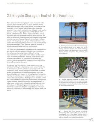State Road A1A | Greenway Ideas and Opportunities Study AECOM
17
A key component of increasing bicycle use in urban areas is the
provision of places for bicycles to be stored at the end of a trip.
Generally, providing bicycle-parking facilities encourages bicycle
usage, and Parking facilities need to be provided at places of
attraction, where people are likely to stop and walk, similar to when
parking a vehicle or alighting transit (AASHTO, 1999). In Dutch,
Danish, and German cities, there is ample supply of bike parking
throughout the cities equipped with lighting, security guards, and
video surveillance. In these countries, bicycle-parking systems are
not only comprised of several bike racks across the city, but also
include entire bicycle-parking garages at train stations and city
centers. Internationally, parking facilities are built and operated by
local governments and transit agencies, as well as mandated in
local ordinances to be built in private developments.
The City of Fort Lauderdale has already been proactively seeking to
add basic bicycle racks and even lockers through contributions
from private development projects, and bicycle parking
requirements in the city are comparable to those found in major
cities around the United States. However, trailheads and other
principal locations along the Greenway corridor, especially
commercial areas, should also be equipped with storage facilities
to serve Greenway corridor users.
As a general rule, bicycle parking design and placement in a
corridor of high bicycle and pedestrian use is as important as that
of vehicle parking, and the same basic concerns of safety and
convenience apply. Bicycle parking should be visible, accessible,
easy to use, convenient, and in adequate supply to match user
demand. Racks need to support the bicycle frame (and not just one
wheel) and enable the user to lock the frame and wheels of the bike
with a cable or U-shaped lock. Parking locations should be well lit
and in plain view without obstructing pedestrians or motor vehicles.
Long accustomed to insufﬁcient parking facilities, especially in
urban areas, cyclists tend to ﬁnd usable parking/locking locations
where they can. If the parking spaces that are provided do not
meet these basic criteria, they may be opted against in favor of
something that does (such as a street sign post, parking meter or a
fence).
2.6 Bicycle Storage + End-of-Trip Facilities
 Existing bicycle rack on A1A. that takes advantage
of the horizontal curve of the ‘wave wall’ to add
storage space for bicycles. The street furnishings
selection table on Page 20 illustrates different types of
bicycle storage and parking that constitute good
design practice.
 Bicycle racks that only allow one wheel to be
secured should be avoided: these not only risk damage
to the wheel if the bicycle or rack are impacted, it also
provides poor protection from theft in that wheels can
be separated from the frame.
 Stylized bike racks provide the storage
functionality while allowing for an opportunity to
include public art in a given space. This type of rack is
especially ﬁtting for major destination points or where
the rack would be amid an aesthetic viewshed.
 