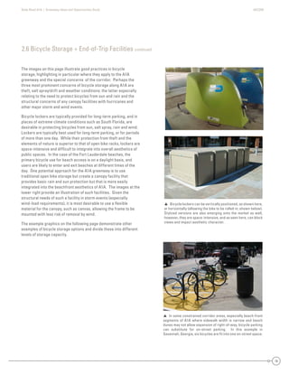State Road A1A | Greenway Ideas and Opportunities Study AECOM
18
The images on this page illustrate good practices in bicycle
storage, highlighting in particular where they apply to the A1A
greenway and the special concerns of the corridor. Perhaps the
three most prominent concerns of bicycle storage along A1A are
theft, salt spray/drift and weather conditions: the latter especially
relating to the need to protect bicycles from sun and rain and the
structural concerns of any canopy facilities with hurricanes and
other major storm and wind events.
Bicycle lockers are typically provided for long-term parking, and in
places of extreme climate conditions such as South Florida, are
desirable in protecting bicycles from sun, salt spray, rain and wind.
Lockers are typically best used for long-term parking, or for periods
of more than one day. While their protection from theft and the
elements of nature is superior to that of open bike racks, lockers are
space-intensive and difﬁcult to integrate into overall aesthetics of
public spaces. In the case of the Fort Lauderdale beaches, the
primary bicycle use for beach access is on a daylight basis, and
users are likely to enter and exit beaches at different times of the
day. One potential approach for the A1A greenway is to use
traditional open bike storage but create a canopy facility that
provides basic rain and sun protection but that is more easily
integrated into the beachfront aesthetics of A1A. The images at the
lower right provide an illustration of such facilities. Given the
structural needs of such a facility in storm events (especially
wind-load requirements), it is most desirable to use a ﬂexible
material for the canopy, such as canvas, allowing the frame to be
mounted with less risk of removal by wind.
The example graphics on the following page demonstrate other
examples of bicycle storage options and divide these into different
levels of storage capacity.
 Bicycle lockers can be vertically positioned, as shown here,
or horizontally (allowing the bike to be rolled in; shown below).
Stylized versions are also emerging onto the market as well,
however, they are space-intensive, and as seen here, can block
views and impact aesthetic character.
2.6 Bicycle Storage + End-of-Trip Facilities continued
 In some constrained corridor areas, especially beach-front
segments of A1A where sidewalk width is narrow and beach
dunes may not allow expansion of right-of-way, bicycle parking
can substitute for on-street parking. In this example in
Savannah, Georgia, six bicycles are ﬁt into one on-street space.
 