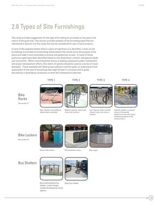 State Road A1A | Greenway Ideas and Opportunities Study AECOM
20
This study provides suggestions for the type of furnishing to use based on the space and
nature of the given site. This section provides samples of the furnishing types that are
referenced in Section 3 of this study and may be considered for use in future projects.
In each of the segment sheets where a place of signiﬁcance is identiﬁed, a menu of site
furnishings is provided recommending enhancement that would serve the purpose of the
place and make it more amenable to bicycle and pedestrian access. In some of these,
particular types have been identiﬁed based on site dimensions, context, and special needs
and constraints. When consulting those menus in leading subsequent public involvement
and project development efforts, this matrix of options should be used as a series of visual
examples. These examples will allow project planners and the public to understand initial
assessment of the type of furnishings that might ﬁt best in a location and to guide
discussions in developing consensus on what will ultimately be selected.
2.8 Types of Site Furnishings
Bike
Racks
See section 2.7
Bike Lockers
See section 2.7
Bus Shelters
TYPE 1 TYPE 2 TYPE 3 TYPE 4
Medium capacity: many small
racks most common
Low capacity: either Inverted
U type or post-and-ring are
common
Open bus shelterDecorative/stylized bus
shelter; custom design
usually developed by transit
agency
Vertical bike lockers Horizontal bike lockers
Stylized: symbolic or popular
places of community
signiﬁcance may use custom-
designed storage to ﬁt the
sense of place
High capacity: many different
design options available
Bike cages
 