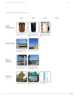State Road A1A | Greenway Ideas and Opportunities Study AECOM
21
2.8 Types of Site Furnishings continued
Street Lights
Trash
Receptacles
Beach
Showers
Signage
See section 2.8
Vehicle-scale highway signs Bicycle and pedestrian-scale
signs
Custom sign design
Similar to current design used
in beach areas
Metal, more durable; may be
suitable for off-beach trailhead
locations
Concrete, most durable; may be
suitable for off-beach trailhead
locations
Current pedestrian-scale light-
ing in use along A1A corridor
Typical cobra-head street lights
Typical ‘shower tower’ already
in use along A1A corridor
Alternative shower type in
use at 21st Street boardwalk,
Lauderdale Beach
TYPE 1 TYPE 2 TYPE 3 TYPE 4
 