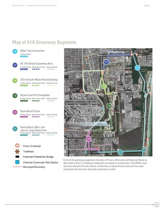 State Road A1A | Greenway Ideas and Opportunities Study AECOM
25
DaniaBeach
Dania Beach
Hollywood
Hollywood
Dania Beach
Broward County
BrowardCounty
DaniaBeach
Hollywood
Hollywood
Fort Lauderdale
DaniaBeach
Hollywood
SE 17th St /A1A
SE 18th St
SE 20th St
SR 84 -
SW 24th St
SW4thAve
SW 34th St
SW 28th St
SW 17th St
W
Park Dr
evAdr3WS
SW2ndAve
evAht01ES
dvlBrewohnesiE
SMiamiRd.
SE 24th St
Eller Drive
Taylor Rd
Griffin Rd
Old Griffin Rd
NE 2nd St
NE 1st St
NW 1st St
Fronton
NE2ndAve
NE5thSt
GulfstreamRd
Blvd
NW4thAve
SE6thAve
NE7thAve
PowerlineEasement
FutureRailroadSpur
US1-A1A
A1A
A1A
US1
Perim
eterRd
SAndrewsAve
SW2ndAve
Dania Beach Blvd /A1A
NE 3rd St
Fort Lauderdale
Broward County
US1
FECRailroad
SE 17th St /A1A
SE 18th St
SE 20th St
SR 84 -
SW 24th St
SW4thAve
W
Park Dr
SW 34th St
SW 28th St
SW 17th St
evAdr3WS
SW2ndAve
evAht01ES
dvlBrewohnesiE
SMiamiRd.
SE 24th St
Eller Drive
Taylor Rd
Griffin Rd
Old Griffin Rd
NE 2nd St
NE 1st St
NW 1st St
Fronton
NE5thSt
NE2ndAve
GulfstreamRd
Blvd
NW4thAve
SE6thAve
NE7thAve
PowerlineEasement
FutureRailroadSpur
US1-A1A
A1A
A1A
US1
FECRailroad
Perim
eterRd
SAndrewsAve
SW2ndAve
Dania Beach Blvd /A1A
NE 3rd St
Fort Lauderdale
Broward County
US1
DaniaBeach
Dania Beach
yHollywood
Hollywood
each
County
BroBBrowardCounty
Hollywood
Fort Lauderdale
ch
Hollywood
SE 17th St /A1A
S 0t Stt
SR 8 -
SW th St
SW4thAve
SW 34th St
S t
SW 17th St
W
P
rrkk Dr
evAdr3WSS
d2WWSS
AAeev
eevAht01SSS
dvvBrewwohnes
SS
mmR
SE 24th St
er Drive
Tay
Griffin
Old Griffin Rd
Ave
SE6thAvvve
NE7thAvvve
PowerlineEasement
eFuturep
US1A1A
A1A
Perim
eterRd
SAndresAve
SW2ndAve
U
FECRailroad
SE 17th St /A1ASE 17th St /A1ASE 17th SSE 17t7tth StSt /A/A1A1A
SE 20th SSSE 20th SStSE 20th SSt tSE 20 S20t StSE 200SE 200th SSt
SR 84 -SR 84 -SR 8SR 8484 -
SW 24 SSW 24th StSSWSW 24244th SSt
SW4thAveSW4thAveSW4thAveSWSW4t4tthAvAveve
W
Park Dr
W
Parkrk
Paarrk Dk Dr
WW
PaPararkrk Dk DrDr
SW 34th StSW 34th StSWSW 3344th SSt
SW 28th StSW 28th St8 SSWSW 2888tth SSt
SW 17th StSW 17th StSWSW 17t7th StSt
eeeevvvvvvAAAvAAvvvAAvvddddrrrrr3333WWWWSSSSSSSSSSSS
SSW2ndn2nddndnnW2W2WWSWSWSSSSSWSW2n2ndndAAAAAAAvevevevevevvAvveveAAAvvAA
eeeevvvvvvvAAAvAAvvvAAvvhhhtttt0000111EEESSSSSSS
ddddvvvvvlBBBBrreeeewwwwwoooooohhhhnnneeeesssiEEE
Rd
SMiamid
aaiaSMMmiamimmmmiRiRRRdRd
SMiMiaiamamimiRdRdd.
SE 24th StSE 24th StSSE 2424t4tth StSt
D iEller Driveer DriveElleer Drriviveve
TTTTaylor Rdaylor Rda Rdayayylor RdRdTaTT
GGG iffi RdGriffinnnGriffin RG RdddRdRdG iffin RG ffGrrififffffin RdRd
Old Griffin ROld Griffin RdOldd Grrififffffin RdRd
dAAdAdAAvedAvAveve
SE6thSE6thSE6tSESE6t6ththAAAAvevvAvveveveAAAvvAA
NE7thNE7thNE7t7tthAAAAvvAveveevvevevevAvvAA
PowerlineEasementPowerlineEasementerlineEasePoPowowewerrlineEEasasesemeeentnt
teRailroadSpurFutureRailroadSFutureRailroautureRailroadSpureRailroadpFutututurereRaRaiilrorooadadSppur
US1-
US1-
US1-USUS1-A1AA1AA1AA1A1AA
A1AA1AA1AA11A
CRailad
FECRailroad
FECRailroad
FEFECCRaRaiaililrroroaoadad
Perim
eterRd
Perim
eterRd
Perim
eterRd
PePereri
erimrim
e
m
etetetererRrRdRd
SSSSAndrews
AndrewseAnAndndrdrerewewswsAAAAvevveeAvveveAAAvvAA
SW2nd
SW2nd
SW2SWSW2n2ndndAAAAvevveeAvveveAAAvvAA
NE 3rd StNE 3rdrd StSt
UUUU
D a n i a C u t o f f C a n a l
Fort Lauderdale-Hollywood
International Airport
P o r t E v e r g l a d e s
Snyder Park
Davis
Park
Ft Lauderdale
Memorial Park
IntracoastalWaterway
Approximate Outline
Future Airport Runway Extension
Each of the greenway segments includes a Primary, Alternate and Optional Route as
described in Part 1.5. Segment endpoints are based on similarities in the ROW cross
sections along the Primary Route, similarities in adjacent land uses and the major
signalized intersections along the greenway corridor.
Map of A1A Greenway Segments
16
17
18
16
17
18
19
19
20
20
21
21
Water Taxi Connection
Primary Route
SE 17th Street Causeway Area
Primary Route Alternative Route Optional Route
US1 at South Miami Road Gateway
Primary Route Alternative Route Optional Route
Airport and Port Everglades
Primary Route Alternative Route Optional Route
Dania Beach Core
Primary Route Alternative Route Optional Route
Dania Beach Blvd. and
John U. Lloyd State Park
Primary Route Alternative Route Optional Route
 