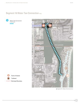 State Road A1A | Greenway Ideas and Opportunities Study AECOM
27
Segment 16 Water Taxi Connection map
16 Water Taxi Connection
Primary Route
 Segment 16 - Water Taxi Connection
Hollywood
Fort Lauderdale
SE 18th St
dvlBrewohnesiE
Drive
A1A
SE 18th St
dvlBrewohnesiE
Drive
A1A
r g l a d e s
SE 18th StSE 18th StSE 18th StSE 18SE 18t8tth StSt
Hollywood
Fort Lauderdale
dvBrewohnes
Drive
A1A
ddddvvvvvvlBBBrrrreeeeewwwwwwooooohhhnneeeesssiEEE
DDriveDrDrriviveve
A1AA1AA1AA11A
r g l a d e s
 