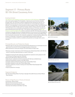 State Road A1A | Greenway Ideas and Opportunities Study AECOM
28
Existing Context
The objective of this segment is to direct cyclists west on SE 17th Street to the earliest
clear route south to bypass Port Everglades, a high security zone that does not allow
through-trafﬁc. SE 17th Street is heavily congested and the intersection with US 1 is a
bottleneck with two left turn lanes and a combination turn and straight lane making it
difﬁcult, if not impossible, for most bicyclists to safely navigate through. South Miami Road
is the nearest suitable through-street for bicycles; however where it intersects with SE
17th Street there are no crosswalks to the westbound lanes on 17th Street, only left turn
lanes extending west all the way to US 1. This requires a short diversion using SE 10th
Avenue to reach South Miami Road before it intersects with SE 17th Street and continuing
southward to Spangler Boulevard. Spangler Boulevard is the entrance to Port Everglades to
the east and to SR 84 to the west; an existing turn lane divider prevents South Miami Road
from crossing this intersection. At a minimum, a pedestrian crossing should be added at this
location or preferably a continuation of South Miami Road should be made if the
surrounding circulation conﬂicts or problems with potential cut-through trafﬁc can be
resolved.
Principal Bicycle and Pedestrian Needs
• Restripe right turn lane into north bound Eisenhower Boulevard to accommodate bicyclist
west bound from the SE 17th Street bridge through the intersection
• Mark pavement for sharrows along SE 17th Street Ramp frontage roads
• Restripe narrower travel lanes on SE 17th Street west of Eisenhower Blvd. to SE 10th Ave
as part of upcoming repaving project to create 4’ bike lanes
• Implement existing City 20’ landscape and pedestrian easement overlay adjacent to SE
17th Street as frontage properties redevelop
• Restripe SE 10th Avenue adding bicycle lanes
• Add a bicycle / pedestrian entrance connecting SE 10th Ave to SE 20th Street
• Add sharrow pavement markers on SE 20th Street
• Complete widened sidewalk along west side of South Miami Road
• Complete sidewalk on east side of South Miami Road
• Provide a pedestrian / bicycle crossing at the South Miami Road Spangler Blvd
intersection
• Improve pedestrian crossings
Segment Endpoints
• SE 17th Street Bridge Water Taxi Stop to Spangler Drive/24th Street and South Miami
Road Gateway
Places of Signiﬁcance / Points of Interest
• Convention / Resort Hotels
• Broward County Convention Center
• Restaurants and retail along the corridor
• Overlook and trailhead at the Water Taxi Stop
Segment 17 - Primary Route
SE 17th Street Causeway Area
 SE 17th St view east
 SE 10th Ave view north
 South Miami Rd view north
 
