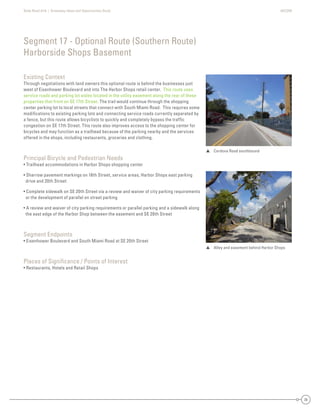 State Road A1A | Greenway Ideas and Opportunities Study AECOM
36
Existing Context
Through negotiations with land owners this optional route is behind the businesses just
west of Eisenhower Boulevard and into The Harbor Shops retail center. This route uses
service roads and parking lot aisles located in the utility easement along the rear of these
properties that front on SE 17th Street. The trail would continue through the shopping
center parking lot to local streets that connect with South Miami Road. This requires some
modiﬁcations to existing parking lots and connecting service roads currently separated by
a fence, but this route allows bicyclists to quickly and completely bypass the trafﬁc
congestion on SE 17th Street. This route also improves access to the shopping center for
bicycles and may function as a trailhead because of the parking nearby and the services
offered in the shops, including restaurants, groceries and clothing.
Principal Bicycle and Pedestrian Needs
• Trailhead accommodations in Harbor Shops shopping center
• Sharrow pavement markings on 18th Street, service areas, Harbor Shops east parking
drive and 20th Street
• Complete sidewalk on SE 20th Street via a review and waiver of city parking requirements
or the development of parallel on street parking
• A review and waiver of city parking requirements or parallel parking and a sidewalk along
the east edge of the Harbor Shop between the easement and SE 20th Street
Segment Endpoints
• Eisenhower Boulevard and South Miami Road at SE 20th Street
Places of Signiﬁcance / Points of Interest
• Restaurants, Hotels and Retail Shops
Segment 17 - Optional Route (Southern Route)
Harborside Shops Basement
 Cordova Road southbound
 Alley and easement behind Harbor Shops
 