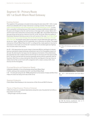 State Road A1A | Greenway Ideas and Opportunities Study AECOM
38
Existing Context
This segment of the greenway is located entirely along the west side of US 1 / A1A, in wide
shared use sidewalks with no major intersection crossings involved. This however will
require moving existing curbs and restriping the street and intersection at US 1, an area
that is somewhat confusing because of the number of roadway modiﬁcations added over
the years and changes to how the road functions in the larger trafﬁc context. Before US 1
and the airport were extensively reconstructed in the 1980’s-90’s, South Miami Road was a
two way street and served as a shortcut from US 1 to SE 17th Street. With the median at
Eisenhower Boulevard blocking access to the north section of the road, South Miami Road
now functions as an access frontage drive for the few businesses remaining on the east
side of the road. A triangular green space to the west is vacant dedicated open space and
serves as a “green” gateway into Fort Lauderdale, but is otherwise not utilized. The angled
intersection of South Miami Road into US 1 is conﬁgured like a high speed turn lane due to
its location on the inside curve of the US 1 transition from the divided eight lane highway
into a six lane urban cross section.
As US 1 / A1A approaches the access ramps to Interstate 595 the road begins to elevate,
leaving a wide gently sloped landscape embankment next to Port Everglades property to
the east. By diverting the trail away from the highway to the bottom of this embankment,
the greenway has clear unobstructed access through an attractive park-like space to Eller
Drive. The stark contrast with the previous greenway section will be a welcome relief for
bicyclists. Eller Drive is a busy intersection that will be reconﬁgured in the near future to
relieve much of the current truck trafﬁc congestion with a ramp to convey trafﬁc more
directly into Port Everglades.
Principal Bicycle and Pedestrian Needs
• Widened sidewalks in front of businesses along South Miami Road
• Trafﬁc calming at the transition from US 1 onto South Miami Road
• 10’ – 14’ wide path along the US 1 ROW embankment to the bottom of slope and Eller Drive
• New off-street trail along north side of Eller Drive
Segment Endpoints
• South Miami Road Gateway to the intersection of Eller Drive and NW 7th Avenue
Places of Signiﬁcance / Points of Interest
• While the there are no landmark destinations along this route, the potential trail offers a
long stretch of off-street
riding through a variety of scenes
Segment 18 - Primary Route
US 1 at South Miami Road Gateway
 S Miami Rd Gateway openspace at US 1 view
north
 SW 4th Avenue southbound, next to Ft
Lauderdale Memorial Park Cemetery
 US 1 – A1A intersection with South Miami
Road
 