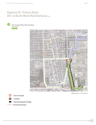 State Road A1A | Greenway Ideas and Opportunities Study AECOM
39
Segment 18 - Primary Route
US 1 at South Miami Road Gateway map
18 US 1 at South Miami Road Gateway
Primary Route
 Segment 18 - Primary Route
Dania Beach
Hollywood
SE 17th
SE 20th St
SR 84 -
SW 24th St
SW4thAve
SW 34th St
SW 28th St
SW 17th St
W
Park Dr
evAdr3WS
SW2ndAve
evAht01ES
SMiamiRd.
SE 24th St
SE6thAve
SAndrewsAve
SW2ndAve
US1
FECRailroad
SE 17th
SE 20th St
SR 84 -
SW 24th St
SW4thAve
W
Park Dr
SW 34th St
SW 28th St
SW 17th St
evAdr3WS
SW2ndAve
evAht01ES
SMiamiRd.
SE 24th St
SE6thAve
FECRailroad
SAndrewsAve
SW2ndAve
US1
P o r t
Snyder Park
Davis
Park
Ft Lauderdale
Memorial Park
USS1US1US1US1
Dania Beach
Hollywood
SE 17
S 0t Stt
S 84 -
SW 24th St
SW4thAe
SW 34th St
SW 28th St
SW 17th St
W
P
rrkk Dr
evAdr3WSS
d2WWSS
AAeev
eevAht01SS
SSMiamiR
SE 24th St
SE6thAvvve
SAndrewsAve
SW2dAve
U
FECRroad
SE 17thSE 17thSSE 17t7tth
SE 20th SSE 20th SStSE 20t StSE 20th S0th SSt SSE 200th SSt
SR 4SR 84 -8SR 8484 -
SW 24th StSW 24th StSW 24th SSWSW 24244th SSt
SW4thAveSW4thAveSSWSW4t4tthAvAveve
W
Park Dr
W
PaP
rkrkrk
Parark D
a k DrD
WW
PaPararkrk Dk DrDr
SW 34th StSW 34th StSW 3SWSW 3344th SSt
SW 28th StSW 28th StSW 28th SSWSW 288th SSt
SW 17th SSW 17th StSW 17th SSWSW 17t7th SSt
eeeevvvvvvAAAvAAvvvAAvvdddddrrrrrr3333WWWWSSSSSSSSSSS
SSW2ndn2ndddnnW2W2WWSWSWSSSSSSWSW2n2ndndAAAAAAAveveveeevevevvAvveveAAAvvAA
eeeeevvvvvvvAAAvAAvvvAAvvhhhtttt0000111EEESSSSSSSSS
SMiaRd
SMSMiamiamiaammmmiRiRRRdd
SMiMiaiamamimiRdRd.d.
SE 24th StSE 24th StSSE 2424t4tth StSt
SE6thSE6thSE6tSESE6t6ththAAAAvevveeAvveveveAAAvvAA
CRailroad
FECRailroad
FECRailroad
FEFECCRaRaiaililrroroaoadd
SSSSAndrews
Andrews
ndreAnAndndrdrerewewswsAAAAvevveeAvveveAAAvvAA
SW2nd
SW2nd
SW2nd
SWSW2n2ndndAAAAvevveAvveveAAAvvAA
UUUU
P o r t
Snyder Park
Davisss
Park
Ft Lauderdale
Memorial Park
 