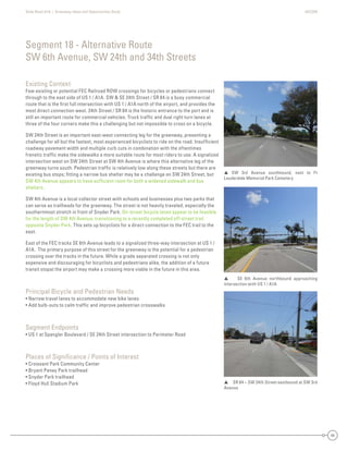State Road A1A | Greenway Ideas and Opportunities Study AECOM
44
Existing Context
Few existing or potential FEC Railroad ROW crossings for bicycles or pedestrians connect
through to the east side of US 1 / A1A. SW & SE 24th Street / SR 84 is a busy commercial
route that is the ﬁrst full intersection with US 1 / A1A north of the airport, and provides the
most direct connection west. 24th Street / SR 84 is the historic entrance to the port and is
still an important route for commercial vehicles. Truck trafﬁc and dual right turn lanes at
three of the four corners make this a challenging but not impossible to cross on a bicycle.
SW 24th Street is an important east-west connecting leg for the greenway, presenting a
challenge for all but the fastest, most experienced bicyclists to ride on the road. Insufﬁcient
roadway pavement width and multiple curb cuts in combination with the oftentimes
frenetic trafﬁc make the sidewalks a more suitable route for most riders to use. A signalized
intersection west on SW 24th Street at SW 4th Avenue is where this alternative leg of the
greenway turns south. Pedestrian trafﬁc is relatively low along these streets but there are
existing bus stops; ﬁtting a narrow bus shelter may be a challenge on SW 24th Street, but
SW 4th Avenue appears to have sufﬁcient room for both a widened sidewalk and bus
shelters.
SW 4th Avenue is a local collector street with schools and businesses plus two parks that
can serve as trailheads for the greenway. The street is not heavily traveled, especially the
southernmost stretch in front of Snyder Park. On-street bicycle lanes appear to be feasible
for the length of SW 4th Avenue, transitioning to a recently completed off-street trail
opposite Snyder Park. This sets up bicyclists for a direct connection to the FEC trail to the
east.
East of the FEC tracks SE 6th Avenue leads to a signalized three-way intersection at US 1 /
A1A. The primary purpose of this street for the greenway is the potential for a pedestrian
crossing over the tracks in the future. While a grade separated crossing is not only
expensive and discouraging for bicyclists and pedestrians alike, the addition of a future
transit stopat the airport may make a crossing more viable in the future in this area.
Principal Bicycle and Pedestrian Needs
• Narrow travel lanes to accommodate new bike lanes
• Add bulb-outs to calm trafﬁc and improve pedestrian crosswalks
Segment Endpoints
• US 1 at Spangler Boulevard / SE 24th Street intersection to Perimeter Road
Places of Signiﬁcance / Points of Interest
• Croissant Park Community Center
• Bryant Peney Park trailhead
• Snyder Park trailhead
• Floyd Hull Stadium Park
Segment 18 - Alternative Route
SW 6th Avenue, SW 24th and 34th Streets
 SW 3rd Avenue southbound, next to Ft
Lauderdale Memorial Park Cemetery
SR 84 – SW 24th Street eastbound at SW 3rd
Avenue
 SE 6th Avenue northbound approaching
intersection with US 1 / A1A
 