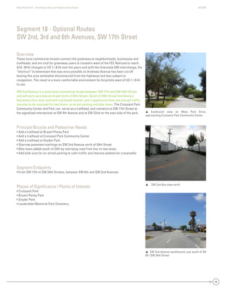 State Road A1A | Greenway Ideas and Opportunities Study AECOM
46
Overview
These local commercial streets connect the greenway to neighborhoods, businesses and
trailheads, and are vital for greenway users or travelers west of the FEC Railroad to reach
A1A. With changes to US 1 / A1A over the years and with the Interstate 595 interchange, the
“shortcut” to downtown that was once possible on Andrews Avenue has been cut off
leaving this area somewhat disconnected from the highways and less subject to
congestion. The result is a more comfortable environment for bicyclists west of US 1 / A1A
to use.
SW 2nd Avenue is a quiet local commercial street between SW 17th and SW 34th Street
and will work as a shared street north of 24th Street. South of 24th Street 2nd Avenue
becomes a four lane road with a grassed median, and it appears to have low enough trafﬁc
volumes to be restriped for two lanes, on street parking and bike lanes. The Croissant Park
Community Center and Park can serve as a trailhead, and connects to SW 17th Street at
the signalized intersection at SW 4th Avenue and at SW 22nd on the east side of the park.
Principal Bicycle and Pedestrian Needs
• Add a trailhead at Bryant Peney Park
• Add a trailhead at Croissant Park Community Center
• Add a trailhead at Snyder Park
• Sharrow pavement markings on SW 2nd Avenue north of 24th Street
• Bike lanes added south of 24th by restriping road from four to two lanes.
• Add bulb-outs for on-street parking to calm trafﬁc and improve pedestrian crosswalks
Segment Endpoints
• From SW 17th to SW 24th Streets, between SW 6th and SW 2nd Avenues
Places of Signiﬁcance / Points of Interest
• Croissant Park
• Bryant Peney Park
• Snyder Park
• Lauderdale Memorial Park Cemetery
Segment 18 - Optional Routes
SW 2nd, 3rd and 6th Avenues, SW 17th Street
SW 2nd Ave view north
 SW 2nd Avenue southbound, just south of SR
84 / SW 34th Street
 Eastbound view on West Park Drive,
approaching Croissant Park Community Center
 