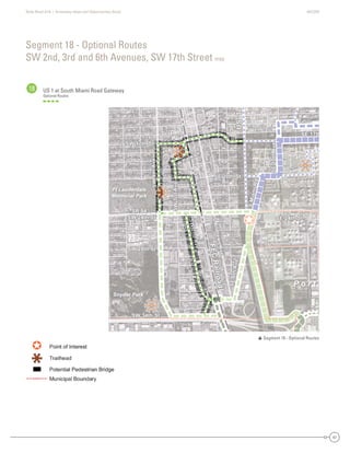 State Road A1A | Greenway Ideas and Opportunities Study AECOM
47
US 1 at South Miami Road Gateway
Optional Routes
Segment 18 - Optional Routes
SW 2nd, 3rd and 6th Avenues, SW 17th Street map
18
Dania Beach
Hollywood
SE 17th
SE 20th St
SR 84 -
SW 24th St
SW4thAve
SW 34th St
SW 28th St
SW 17th St
W
Park Dr
evAdr3WS
SW2ndAve
evAht01ES
SMiamiRd.
SE 24th St
SE6thAve
SAndrewsAve
SW2ndAve
US1
FECRailroad
SE 17th
SE 20th St
SR 84 -
SW 24th St
SW4thAve
W
Park Dr
SW 34th St
SW 28th St
SW 17th St
evAdr3WS
SW2ndAve
evAht01ES
SMiamiRd.
SE 24th St
SE6thAve
FECRailroad
SAndrewsAve
SW2ndAve
US1
e
W
kk
e
SW4thAveSW4thAveSWW4tthAvvve
W
Pa
W
PPParkk
WW
PaParkk
SWnd
SW2nd
SW2nSWSW2n2ndndAAAAvevveAvvveAAAvvA
P o r t
Snyder Park
Davis
Park
Ft Lauderdale
Memorial Park
 Segment 18 - Optional Routes
USS1US1US1US1
Dania Beach
Hollywood
SE 17
S 0t Stt
S 84 -
SW 24th St
SW4thAve
SW 34th St
SW 28th St
SW 17th St
W
P
rrk Dr
evAdr3WSS
d2WWSS
AAeev
eevAht01SS
SSMiamiR
SE 24th St
SE6thAvvve
SAndrewsAve
SW2dAve
U
FECRroad
SE 17thSE 17thSSE 17t7tth
SE 20th SSE 20th SStSE 20t StSE 20th S0th SSt SSE 200th SSt
SR 4SR 84 -8SR 8484 -
SW 24th StSW 24th StSW 24th SSWSW 24244th SSt
SSW4thAveSSWSW4t4tthAvAveve
k Dr
W
Parkrkrk
Paark D
a
DrD
W
PaPararkrk Dk DrDr
SW 34th StSW 34th StSW 3SWSW 3344th SSt
SW 28th StSW 28th StSW 28th SSWSW 288th SSt
SW 17th SSW 17th StSW 17th SSWSW 17t7th SSt
eeeevvvvvvAAAvAAvvvAAvvdddddrrrrrr3333WWWWSSSSSSSSSSS
SSW2ndn2ndddnnW2W2WWSWSWSSSSSSWSW2n2ndndAAAAAAAveveveeevevevvAvveveAAAvvAA
eeeeevvvvvvvAAAvAAvvvAAvvhhhtttt0000111EEESSSSSSSSS
SMiaRd
SMSMiamiamiaammmmiRiRRRdd
SMiMiaiamamimiRdRd.d.
SE 24th StSE 24th StSSE 2424t4tth StSt
SE6thSE6thSE6tSESE6t6ththAAAAvevveeAvveveveAAAvvAA
CRailroad
FECRailroad
FECRailroad
FEFECCRaRaiaililrroroaoadd
SSSSAndrews
Andrews
ndreAnAndndrdrerewewswsAAAAvevveeAvveveAAAvvAA
SSW2ndnd
SWSW22ndndAAAAveveveAA
UUUU
P o r t
Snyder Park
Davisss
Park
Ft Lauderdale
Memorial Park
 