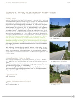 State Road A1A | Greenway Ideas and Opportunities Study AECOM
48
Existing Context
Expansion projects at the airport and Port Everglades are at advanced levels of design and
planning that will impact this stretch of the proposed greenway. NW 7th Avenue is a mostly
rural cross section road with the embankment for US 1 / A1A along the west side, and
wetlands or port-related commercial uses along the east. The road currently carries large
trucks which have proven to be fatal for bicyclists because of the draft created by the
vehicles. Some but not all of this truck trafﬁc will be accommodated in a new ramp at Eller
Drive, so off-street bicycle lanes are the safest option in this context. Although the west
side of NW 7th Avenue is wide enough for an off-street trail, an existing retaining wall for
the access ramp to the airport terminal and existing mangroves on the east side of the road
tightly constrain the ROW width. Plus, a future ramp from the airport will tie into NW 7th
Avenue just south of the current ramp retaining wall, creating an obstacle for bicycles. The
east side of NW 7th Avenue is most appropriate for a bike trail because there is sufﬁcient
room, and bicycles are already on that side of the road from the previous segment. A
boardwalk trail through the mangroves or an expanded road cross section with a barrier
between the bicycle trail and roadway are two alternative solutions that can resolve the
constraint problem at the mangroves. Both will require some mitigation to occur with the
mangroves, an environmental obstacle that might be addressed as part of future plans for
the overall port site.
Taylor Road will be eliminated as part of the airport expansion to make room for the new
runway, and Grifﬁn Road extended will be the connection between US 1 / A1A and NW 7th
Avenue. Current plans call for on street bike lanes for this stretch of roadway. However, a
more desirable solution for bicyclists is to continue the off-street trail along the south side
of NW 7th Avenue.
Principal Bicycle and Pedestrian Needs
• Intersection pavement markings, crossing activation signals and signage at Eller Road
• 10’ – 12’ pathway on the east shoulder with barrier in portions to protect bicyclists from
trafﬁc
• Potential boardwalk instead of widened shoulder, through mangroves across from airport
terminal ramp and constrained NW7th Avenue ROW
• Consider widening Grifﬁn Road extension sidewalk on the south side in lieu of on-street
bike lanes to more easily connect with proposed off-street trail east of NW 7th Avenue
• Improve crossings at US 1 and Grifﬁn Road
Segment Endpoints
• Eller Drive and US 1
Places of Signiﬁcance / Points of Interest
• Mangroves
• Aircraft landing / taking off
Segment 19 - Primary Route Airport and Port Everglades
 NW 7th Ave view north
 NW 7th Ave view south at access ramp
 NW 7th Ave view north
 