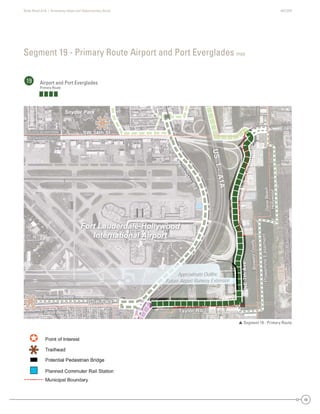 State Road A1A | Greenway Ideas and Opportunities Study AECOM
49
Segment 19 - Primary Route Airport and Port Everglades map
19 Airport and Port Everglades
Primary Route
 Segment 19 - Primary Route
DaniaBeach
Hollywood
Dania Beach
Broward County
BrowardCounty
SW 34th St
Eller
Taylor Rd
Griffin Rd
NE7thAve
PowerlineEasement
FutureRailroadSpur
US1-A1A
Perim
eterRd
Fort Lauderdale
Broward County
d
SW 34th St
Eller
Taylor Rd
Griffin Rd
NE7thAve
PowerlineEasement
FutureRailroadSpur
US1-A1A
Perim
eterRd
Fort Lauderdale
Broward County
ANE7thNE7thNE7t7tthAAAAveveveeAA
Fort Lauderdale-Hollywood
International Airport
Snyder Park
Approximate Outline
Future Airport Runway Extension
Dania Be
Broward C
e
Broward County
FFort LauderdaleFoForortrt LLaaududedererdrdadalalele
Broward CountyBroward CountyBrBroroowawarardrd CoCooununntyty
DaniaBeach
HyHollywood
each
County
BroBrowardCounty
SW 34th St
e
Tay
dGG f
N7thAvvve
PowerlineEasement
FutureFuturep
US1A1A
Perim
eterRd
SW 34th StSW 34th StSWSW 334t4th SSt
eEllerereEller
TTTTaylor Rdaylor Rda Rdayayylor RdRdTaTT
Griffin RGGriffinnnGriffin RGriffin RdRdRdRGG ffGrrififffffin RdRd
NE7thNE77tthAAAvvAevvvevevevAvvAA
PowerlineEasementPowerlineEasementPowerlineEasemenPoPowowewerrlineEEasassemeentnt
FutureRailroadSpurFutureRailroadSpFutureRailroadSFutureRailroautureRailroadSpurutureRailroadpuuFutututurereRaRaiilrorooadadSppur
US1-
US1-
US1-USUS1-A1AA1AA1AA1A1AA
Perim
eterRd
Perim
eterRd
Perim
eterRd
PePereri
erimrim
e
m
etetetererrRdRd
Fort Lauderdale-Hollywood
International Airport
Snyder Park
imate OutlineApproximaA
FF port Runway ExtensionFuture AirporFFutFu
 