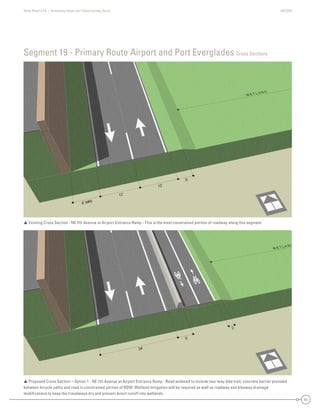 State Road A1A | Greenway Ideas and Opportunities Study AECOM
51
Segment 19 - Primary Route Airport and Port Everglades Cross Sections
 Existing Cross Section - NE 7th Avenue at Airport Entrance Ramp - This is the most constrained portion of roadway along this segment.
 Proposed Cross Section – Option 1 - NE 7th Avenue at Airport Entrance Ramp - Road widened to include two-way bike trail; concrete barrier provided
between bicycle paths and road in constrained portion of ROW. Wetland mitigation will be required as well as roadway and bikeway drainage
modiﬁcations to keep the travelways dry and prevent direct runoff into wetlands.
 