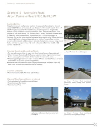 State Road A1A | Greenway Ideas and Opportunities Study AECOM
53
Existing Context
This alternative route ties Perimeter Road into the proposed off-street trail on the north
side of SW 34th Street, continues south past the airport and eventually ties into US 1 / A1A
(the Primary trail route) at Grifﬁn Road. Existing plans for a greenway along the FEC
Railroad corridor have been in negotiation for many years, although no ﬁnal plans are in
place at the time of this writing. This stretch of the FEC ROW is adjacent to Perimeter Road
at the airport and is broad enough to accommodate both a trail and future plans for
Commuter Rail service. In the event that such a trail is not possible in the FEC corridor there
is room for a 10’ wide trail along the east side of the existing Perimeter Road. In either
scenario sufﬁcient width will be necessary to include the trail in the proposed bridge-tunnel
for the extension of airport runway 27L, which will span over Perimeter Road, the FEC
corridor and US 1 / A1A.
Principal Bicycle and Pedestrian Needs
• The area will require raising the grade with ﬁll and a paved surface the entire length
• Where Perimeter Road abuts Grifﬁn Road, an adjustment to the alignment of Perimeter
Road is necessary to accommodate the trail west to the intersection signal.
• An existing parking area and park at the west end of Airport Greenbelt Park can serve as a
trailhead and be accessed by an existing pathway.
• Perimeter Road has intermittent trafﬁc ranging from passenger vehicles to buses and
some trucks but opportunity exists for sharrow markings.
Segment Endpoints
• Perimeter Road from SW 34th Street to Grifﬁn Road
Places of Signiﬁcance / Points of Interest
• Fort Lauderdale-Hollywood International Airport
• Future Commuter Rail Station
• Perimeter Road Park
Segment 19 - Alternative Route
Airport Perimeter Road / F.E.C. Rail R.O.W.
 Airport Perimeter Rd at I-595 overpass
 Airport Perimeter Road southbound,
approaching existing overpass ramps
 Airport Perimeter Road southbound,
approaching future tunnels under extended
runway
 View east at Perimeter Road intersection with
Grifﬁn Road
 