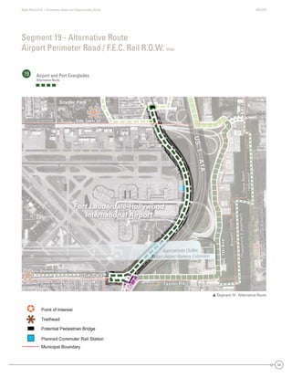 State Road A1A | Greenway Ideas and Opportunities Study AECOM
54
Segment 19 - Alternative Route
Airport Perimeter Road / F.E.C. Rail R.O.W. map
19 Airport and Port Everglades
Alternative Route
 Segment 19 - Alternative Route
DaniaBeach
Hollywood
Dania Beach
Broward County
BrowardCounty
SW 34th St
Eller
Taylor Rd
Griffin Rd
NE7thAve
PowerlineEasement
FutureRailroadSpur
US1-A1A
Perim
eterRd
Fort Lauderdale
Broward County
d
SW 34th St
Eller
Taylor Rd
Griffin Rd
NE7thAve
PowerlineEasement
FutureRailroadSpur
US1-A1A
Perim
eterRd
Fort Lauderdale
Broward County
Perim
eterRd
Perim
eterRd
Perim
eterR
PePereririim
etteerRdRd
Fort Lauderdale-Hollywood
International Airport
Snyder Park
Approximate Outline
Future Airport Runway Extension
Dania Be
Broward C
e
Broward County
FFort LauderdaleFoForortrt LLaaududedererdrdadalalele
Broward CountyBroward CountyBrBroroowawarardrd CoCooununntyty
DaniaBeach
HyHollywood
each
County
BroBrowardCounty
SW 34th St
e
Tay
dGG f
N7thAvvve
PowerlineEasement
FutureFuturep
US1A1A
SW 34th StSW 34th StSWSW 334t4th SSt
eEllerereEller
TTTTaylor Rdaylor Rda Rdayayylor RdRdTaTT
Griffin RGGriffinnnGriffin RGriffin RdRdRdRGG ffGrrififffffin RdRd
NE7thNE7thNE7t7tthAAAAvvAvevvvevevevAvvAA
PowerlineEasementPowerlineEasementPowerlineEasemenPoPowowewerrlineEEasassemeentnt
FutureRailroadSpurFutureRailroadSpFutureRailroadSFutureRailroautureRailroadSpurutureRailroadpuuFutututurereRaRaiilrorooadadSppur
US1-
US1-
US1-USUS1-A1AA1AA1AA1A1AA
Perim
eterRd
Perim
eterRd
Perim
eterRd
PePereririmrim
e
m
etetetererRrRdRd
Fort Lauderdale-Hollywood
International Airport
Snyder Park
imate OutlineApproximaA
port Runway ExtensionFuture Airpor
 