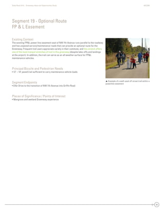 State Road A1A | Greenway Ideas and Opportunities Study AECOM
55
Existing Context
The existing FP&L power line easement east of NW 7th Avenue runs parallel to the roadway
and has unpaved service/maintenance roads that can provide an optional route for the
Greenway. Frequent trail users appreciate variety in their commute, and this stretch offers
one of the most tranquil stretches of trail in this greenway (despite take-offs and landings
at the airport). In addition, the trail can serve as an all weather surface for FP&L
maintenance vehicles.
Principal Bicycle and Pedestrian Needs
• 12’ – 14’ paved trail sufﬁcient to carry maintenance vehicle loads
Segment Endpoints
• Eller Drive to the transition of NW 7th Avenue into Grifﬁn Road
Places of Signiﬁcance / Points of Interest
• Mangrove and wetland Greenway experience
Segment 19 - Optional Route
FP & L Easement
 Example of a well-used off street trail within a
powerline easement
 