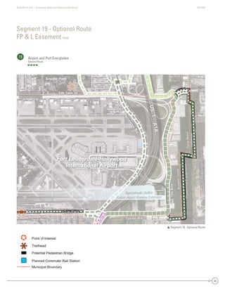 State Road A1A | Greenway Ideas and Opportunities Study AECOM
56
Segment 19 - Optional Route
FP & L Easement map
19 Airport and Port Everglades
Optional Route
 Segment 19 - Optional Route
DaniaBeach
Hollywood
Dania Beach
Broward County
BrowardCounty
SW 34th St
Eller
Taylor Rd
Griffin Rd
NE7thAve
PowerlineEasement
FutureRailroadSpur
US1-A1A
Perim
eterRd
Fort Lauderdale
Broward County
d
SW 34th St
Eller
Taylor Rd
Griffin Rd
NE7thAve
PowerlineEasement
FutureRailroadSpur
US1-A1A
Perim
eterRd
Fort Lauderdale
Broward County
HyHollywood
y
dGG fGriffinnnGriffin RGriffin RdRdRdRGG ffGrrififffffin RRd
PliEasementPowerlineEasementPPooweerrlineEasemennt
Fort Lauderdale-Hollywood
International Airport
Snyder Park
Approximate Outline
Future Airport Runway Extension
Dania Be
Broward C
e
Broward County
FFort LauderdaleFoForortrt LLaaududedererdrdadalalele
Broward CountyBroward CountyBrBroroowawarardrd CoCooununntyty
DaniaBeach
Hollywood
each
County
BroBrowardCounty
SW 34th St
e
Tay
N7thAvvve
PowerlineEasement
FutureFuturep
US1A1A
Perim
eterRd
SW 34th StSW 34th StSWSW 334t4th SSt
eEllerereEller
TTTTaylor Rdaylor Rda Rdayayylor RdRdTaTT
Griffin RGriffinGriffin RRdGrrifffffin RdRd
NE7thNE7thNE7t7tthAAAAvvAvevvvevevevAvvAA
tPowerlineEasementrlineEasemenPoPowowewerrlineEEasassemeentnt
FutureRailroadSpurFutureRailroadSpFutureRailroadSFutureRailroautureRailroadSpurutureRailroadpuuFutututurereRaRaiilrorooadadSppur
US1-
US1-
US1-USUS1-A1AA1AA1AA1A1AA
Perim
eterRd
Perim
eterRd
Perim
eterRd
PePereri
erimrim
e
m
etetetererrRdRd
Fort Lauderdale-Hollywood
International Airport
Snyder Park
imate OutlineApproximaA
FF port Runway ExtensionFuture AirporFFutFu
 