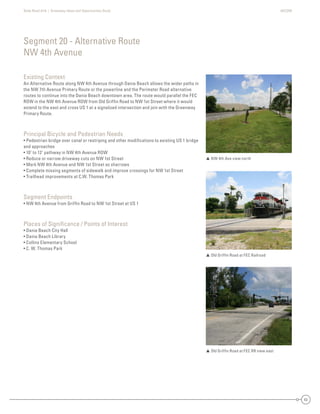 State Road A1A | Greenway Ideas and Opportunities Study AECOM
63
Existing Context
An Alternative Route along NW 4th Avenue through Dania Beach allows the wider paths in
the NW 7th Avenue Primary Route or the powerline and the Perimeter Road alternative
routes to continue into the Dania Beach downtown area. The route would parallel the FEC
ROW in the NW 4th Avenue ROW from Old Grifﬁn Road to NW 1st Street where it would
extend to the east and cross US 1 at a signalized intersection and join with the Greenway
Primary Route.
Principal Bicycle and Pedestrian Needs
• Pedestrian bridge over canal or restriping and other modiﬁcations to existing US 1 bridge
and approaches
• 10’ to 12’ pathway in NW 4th Avenue ROW
• Reduce or narrow driveway cuts on NW 1st Street
• Mark NW 4th Avenue and NW 1st Street as sharrows
• Complete missing segments of sidewalk and improve crossings for NW 1st Street
• Trailhead improvements at C.W. Thomas Park
Segment Endpoints
• NW 4th Avenue from Grifﬁn Road to NW 1st Street at US 1
Places of Signiﬁcance / Points of Interest
• Dania Beach City Hall
• Dania Beach Library
• Collins Elementary School
• C. W. Thomas Park
Segment 20 - Alternative Route
NW 4th Avenue
 NW 4th Ave view north
 Old Grifﬁn Road at FEC Railroad
 Old Grifﬁn Road at FEC RR view east
 