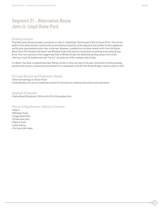 State Road A1A | Greenway Ideas and Opportunities Study AECOM
71
Existing Context
This Alternative Route provides connection to John U. Lloyd State Park by way of North Ocean Drive. The narrow
width of this dead end park road and the environmental sensitivity of the adjacent land prohibit further pedestrian
and bicycle improvements other than a sharrow. However, a pedestrian trail does extend north from the Ocean
Beach Park Pier between the beach and Whiskey Creek with several connections to parking areas along Ocean
Drive. The trail connects to the Loggerhead Café at Whisky Creek and additional parking areas to the north,
offering a route for pedestrians and “fat tire” bicycles out of the roadway right of way.
If a Water Taxi stop is implemented near Whisky Creek or other portions of the park, this stretch of the greenway
would be the primary connecting link between Fort Lauderdale at the SE 17th Street Bridge to points south on A1A.
Principal Bicycle and Pedestrian Needs
• Sharrow markings on Ocean Drive
• Consideration of a porous stabilized surface for bicyclists on existing trails where soft sand exists
Segment Endpoints
• Dania Beach Boulevard / A1A north to Port Everglades Inlet
Places of Signiﬁcance / Points of Interest
• Beach
• Whiskey Creek
• Loggerhead Café
• Scuba dive sites
• Nature Trails
• Jetty ﬁshing
• Port and inlet views
Segment 21 - Alternative Route
John U. Lloyd State Park
 