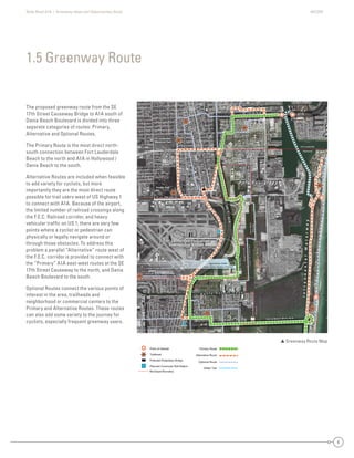 State Road A1A | Greenway Ideas and Opportunities Study AECOM
6
The proposed greenway route from the SE
17th Street Causeway Bridge to A1A south of
Dania Beach Boulevard is divided into three
separate categories of routes: Primary,
Alternative and Optional Routes.
The Primary Route is the most direct north-
south connection between Fort Lauderdale
Beach to the north and A1A in Hollywood /
Dania Beach to the south.
Alternative Routes are included when feasible
to add variety for cyclists, but more
importantly they are the most direct route
possible for trail users west of US Highway 1
to connect with A1A. Because of the airport,
the limited number of railroad crossings along
the F.E.C. Railroad corridor, and heavy
vehicular trafﬁc on US 1, there are very few
points where a cyclist or pedestrian can
physically or legally navigate around or
through those obstacles. To address this
problem a parallel “Alternative” route west of
the F.E.C. corridor is provided to connect with
the “Primary” A1A east-west routes at the SE
17th Street Causeway to the north, and Dania
Beach Boulevard to the south.
Optional Routes connect the various points of
interest in the area, trailheads and
neighborhood or commercial centers to the
Primary and Alternative Routes. These routes
can also add some variety to the journey for
cyclists, especially frequent greenway users.
1.5 Greenway Route
 Greenway Route Map
DaniaBeach
Dania Beach
Hollywood
Hollywood
Dania Beach
Broward County
BrowardCounty
DaniaBeach
Hollywood
Hollywood
Fort Lauderdale
DaniaBeach
Hollywood
SE 17th St /A1A
SE 18th St
SE 20th St
SR 84 -
SW 24th St
SW4thAve
SW 34th St
SW 28th St
SW 17th St
W
Park Dr
evAdr3WS
SW2ndAve
evAht01ES
dvlBrewohnesiE
SMiamiRd.
SE 24th St
Eller Drive
Taylor Rd
Griffin Rd
Old Griffin Rd
NE 2nd St
NE 1st St
NW 1st St
Fronton
NE2ndAve
NE5thSt
GulfstreamRd
Blvd
NW4thAve
SE6thAve
NE7thAve
PowerlineEasement
FutureRailroadSpur
US1-A1A
A1A
A1A
US1
Perim
eterRd
SAndrewsAve
SW2ndAve
Dania Beach Blvd /A1A
NE 3rd St
Fort Lauderdale
Broward County
US1
FECRailroad
SE 17th St /A1A
SE 18th St
SE 20th St
SR 84 -
SW 24th St
SW4thAve
W
Park Dr
SW 34th St
SW 28th St
SW 17th St
evAdr3WS
SW2ndAve
evAht01ES
dvlBrewohnesiE
SMiamiRd.
SE 24th St
Eller Drive
Taylor Rd
Griffin Rd
Old Griffin Rd
NE 2nd St
NE 1st St
NW 1st St
Fronton
NE5thSt
NE2ndAve
GulfstreamRd
Blvd
NW4thAve
SE6thAve
NE7thAve
PowerlineEasement
FutureRailroadSpur
US1-A1A
A1A
A1A
US1
FECRailroad
Perim
eterRd
SAndrewsAve
SW2ndAve
Dania Beach Blvd /A1A
NE 3rd St
Fort Lauderdale
Broward County
US1
DaniaBeach
Dania Beach
HyHollywood
Hollywood
each
County
BroBBrowardCounty
Hollywood
Fort Lauderdale
ch
Hollywood
SE 17th St /A1A
S 0t Stt
SR 84 -
S th St
SW4thAve
SW 34th St
SW 28th St
SW 17th St
W
P
rrkk Dr
evAdr3WSS
d2WWSS
AAeev
eevAht01SS
dvvBrewoohnesE
SS
mmR
SE 24th St
er Drive
Tay
Griffin R
n
Ave
SE6thAvvve
NE7thAvvve
PowerlineEasement
eFutureurp
US1A1A
A1A
Perim
eterRd
SAndrewsAve
SW2ndAve
U
FECRailroad
SE 17th St /A1ASE 17th St /A1ASSE 17t7tth StSt /A/A1A1A
SE 20th SSE 20th SStS SSt tSE 20 S20t StSE 20SE 20SE 200t0th StSt
SR 84 -SR 84 -8SR 8484 -
SW 24 h SSW 24th StSSWSW 2424t4th SSt
SW4thAveSW4thAveSWSW4t4tthAvAveve
W
Park Dr
W
Parkrkrk
PaP
rark Dk Dr
WW
PaPararkrk Dk DrDr
SW 34th StSW 34th StSSWSW 3344th SSt
SW 28th StSW 28th St8SWSW 288th StSt
SW 17th StSW 17th StSSWSW 17t7th SSt
eeeeevvvvvvAAAvAAvvvAAvvddddrrrrrr3333WWWWSSSSSSSS
SSW2ndn2nddnnW2W2WWSWSWSSSSSWSW2n2ndndAAAAAAAvevevevevevvAvveveAAAvvAA
eeeeevvvvvvvAAAvAAvvvAAvvhhhtttt000111EEESSSSSSSS
ddddvvvvvlBBBrreeeewwwwwwoooooohhhnneeeeesssiEE
Rd
SMiami
SMSMiamiamimmmmiRiRRRd
SMiMiaiamamimiRdRd.d.
SE 24th StSE 24th StSSE 2424t4tth StSt
D iEller Driveer DriveEller Drriviveve
TTTTaylor Rdaylor Rda Rddayayylor RdRdTaTT
GG iffi RdGGriffinnnGriff RGG RdRdRdRRGG fGrrififffffin RdRd
Old Griffi RdOld Griffin RdOld Grrififffffin RdRd
dAAdAdAAvedAvAveve
SE6thSE6th6tSESE6t6ththAAAAvevveeAvveveveAAAvvAA
NE7thNE7thNE7t7tthAAAAvvAveveevvevevevAvvAA
PentPowerlineEasementowerlineEasePoPowoweweerrlineEEasasesemeentnt
teRailroadSpurFutureRailroadSFutureRailroauteRailroadSpureRailropFutututurereRaRaailrorooadadSppur
US1-
US1-
US1-USUS1-A1AA1AA1AA1A1AA
A1AA1AA1AA11A
CRailad
FECRailroad
FECRailroad
FEFECECRaRaiaililrroroaoadad
Perim
eterRd
Perim
eterRd
Perim
eterRd
PePeri
eri
erimrim
e
m
etetetererRrRdRd
SSSSAndrews
Andrewsews
AnAndndrdrerewewswsAAAAvevveAvveveAAAvvAA
SW2nd
SW2nd
SSWSW2n2ndndAAAAvevveAvveveAAAvvAA
NE 3rd StNE 3rdrd StSt
UUUU
D a n i a C u t o f f C a n a l
Fort Lauderdale-Hollywood
International Airport
P o r t E v e r g l a d e s
Snyder Park
Davis
Park
Ft Lauderdale
Memorial Park
IntracoastalWaterway
Approximate Outline
Future Airport Runway Extension
 