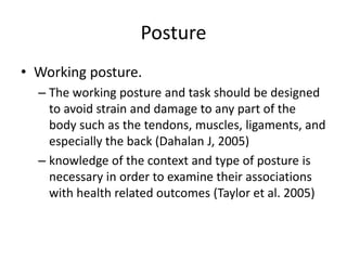 Posture 
• Working posture. 
– The working posture and task should be designed 
to avoid strain and damage to any part of the 
body such as the tendons, muscles, ligaments, and 
especially the back (Dahalan J, 2005) 
– knowledge of the context and type of posture is 
necessary in order to examine their associations 
with health related outcomes (Taylor et al. 2005) 
 