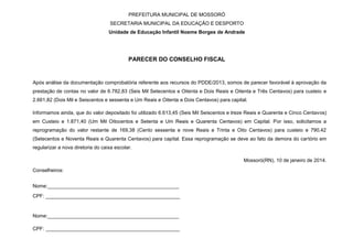 PREFEITURA MUNICIPAL DE MOSSORÓ
SECRETARIA MUNICIPAL DA EDUCAÇÃO E DESPORTO
Unidade de Educação Infantil Noeme Borges de Andrade
PARECER DO CONSELHO FISCAL
Após análise da documentação comprobatória referente aos recursos do PDDE/2013, somos de parecer favorável à aprovação da
prestação de contas no valor de 6.782,83 (Seis Mil Setecentos e Oitenta e Dois Reais e Oitenta e Três Centavos) para custeio e
2.661,82 (Dois Mil e Seiscentos e sessenta e Um Reais e Oitenta e Dois Centavos) para capital.
Informamos ainda, que do valor depositado foi utilizado 6.613,45 (Seis Mil Seiscentos e treze Reais e Quarenta e Cinco Centavos)
em Custeio e 1.871,40 (Um Mil Oitocentos e Setenta e Um Reais e Quarenta Centavos) em Capital. Por isso, solicitamos a
reprogramação do valor restante de 169,38 (Cento sessenta e nove Reais e Trinta e Oito Centavos) para custeio e 790,42
(Setecentos e Noventa Reais e Quarenta Centavos) para capital. Essa reprogramação se deve ao fato da demora do cartório em
regularizar a nova diretoria do caixa escolar.
Mossoró(RN), 10 de janeiro de 2014.
Conselheiros:
Nome:_______________________________________________
CPF: ________________________________________________
Nome:_______________________________________________
CPF: ________________________________________________
 