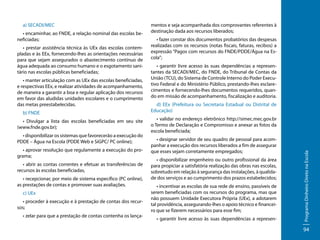 • encaminhar, ao FNDE, a relação nominal das escolas beneficiadas;
• prestar assistência técnica às UEx das escolas contempladas e às EEx, fornecendo-lhes as orientações necessárias
para que sejam assegurados o abastecimento contínuo de
água adequada ao consumo humano e o esgotamento sanitário nas escolas públicas beneficiadas;
• manter articulação com as UEx das escolas beneficiadas,
e respectivas EEx, e realizar atividades de acompanhamento,
de maneira a garantir a boa e regular aplicação dos recursos
em favor das aludidas unidades escolares e o cumprimento
das metas preestabelecidas.
b) FNDE
• Divulgar a lista das escolas beneficiadas em seu site
(www.fnde.gov.br);
• disponibilizar os sistemas que favorecerão a execução do
PDDE – Água na Escola (PDDE Web e SiGPC/ PC online);
• aprovar resolução que regulamente a execução do programa;
• abrir as contas correntes e efetuar as transferências de
recursos às escolas beneficiadas,
• recepcionar, por meio de sistema específico (PC online),
as prestações de contas e promover suas avaliações.
c) UEx
• proceder à execução e à prestação de contas dos recursos;
• zelar para que a prestação de contas contenha os lança-

mentos e seja acompanhada dos comprovantes referentes à
destinação dada aos recursos liberados;
• fazer constar dos documentos probatórios das despesas
realizadas com os recursos (notas fiscais, faturas, recibos) a
expressão “Pagos com recursos do FNDE/PDDE/Água na Escola”;
• garantir livre acesso às suas dependências a representantes da SECADI/MEC, do FNDE, do Tribunal de Contas da
União (TCU), do Sistema de Controle Interno do Poder Executivo Federal e do Ministério Público, prestando-lhes esclarecimentos e fornecendo-lhes documentos requeridos, quando em missão de acompanhamento, fiscalização e auditoria.
d) EEx (Prefeitura ou Secretaria Estadual ou Distrital de
Educação)
• validar no endereço eletrônico http://simec.mec.gov.br
o Termo de Declaração e Compromisso e anexar as fotos da
escola beneficiada;
• designar servidor de seu quadro de pessoal para acompanhar a execução dos recursos liberados a fim de assegurar
que esses sejam corretamente empregados;
• disponibilizar engenheiro ou outro profissional da área
para propiciar a satisfatória realização das obras nas escolas,
sobretudo em relação à segurança das instalações, à qualidade dos serviços e ao cumprimento dos prazos estabelecidos;
• incentivar as escolas de sua rede de ensino, passíveis de
serem beneficiadas com os recursos do programa, mas que
não possuem Unidade Executora Própria (UEx), a adotarem
tal providência, assegurando-lhes o apoio técnico e financeiro que se fizerem necessários para esse fim;
• garantir livre acesso às suas dependências a represen-

Programa Dinheiro Direto na Escola

a) SECADI/MEC

94

 