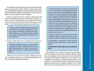 Sendo um tema de interesse mundial, a Organização das
Nações Unidas (ONU) aprovou, e seus estados membros assinaram em 30 de março de 2007, a Convenção sobre os Direitos das Pessoas com Deficiência. Nesse documento, em seu
artigo 1º, foram definidas como pessoas com deficiência:
“aquelas que têm impedimentos de longo prazo
de natureza física, mental, intelectual ou sensorial, os quais, em interação com diversas barreiras,
podem obstruir sua participação plena e efetiva
na sociedade em igualdades de condições com as
demais pessoas”.
O mesmo artigo afirma que o propósito da Convenção é:
“promover, proteger e assegurar o exercício pleno
e equitativo de todos os direitos humanos e liberdades fundamentais por todas as pessoas com
deficiência e promover o respeito pela sua dignidade”.
A ONU, por meio desse documento, estabeleceu princípios e obrigações gerais para os estados participantes e sobre o tema Acessibilidade estabeleceu:

“A fim de possibilitar às pessoas com deficiência
viver com autonomia e participar plenamente de
todos os aspectos da vida, os Estados Partes deverão tomar as medidas apropriadas para assegurar-lhes o acesso, em igualdade de oportunidades
com as demais pessoas, ao meio físico, ao transporte, à informação e comunicação, inclusive aos
sistemas e tecnologias da informação e comunicação, bem como a outros serviços e instalações
abertos ou propiciados ao público, tanto na zona
urbana como na rural. Estas medidas, que deverão incluir a identificação e a eliminação de obstáculos e barreiras à acessibilidade, deverão ser
aplicadas, entre outros, a:
a) edifícios, rodovias, meios de transporte e outras
instalações internas e externas, inclusive escolas,
moradia, instalações médicas e local de trabalho;
b) informações, comunicações e outros serviços,
inclusive serviços eletrônicos e serviços de emergência”.
Convenção sobre os Direitos das Pessoas com Deficiência,
Art. 9º.
Reconhecendo que a democracia perpassa pelo atendimento dos direitos sociais desses cidadãos, o Brasil, incorporou à sua legislação essa Convenção, por meio do Decreto
nº 6.949, de 25 de agosto de 2009. Ao assumir perante a comunidade internacional os compromissos presentes no documento, o governo federal passou a implementar políticas
públicas para atender esse público específico com o Plano
Viver sem Limite, criado pelo Decreto nº 7.612, de 17 de no-

Programa Dinheiro Direto na Escola

Os portadores de deficiência são pessoas como quaisquer
outras, que possuem direitos, dentre os quais: serem tratados com dignidade, adquirirem ampla autonomia individual,
vivenciarem plena e efetiva participação e inclusão na sociedade, e terem igualdade de oportunidades.

96

 