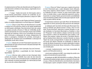 :: 1ª etapa – Dados da escola. As informações sobre a
escola estarão preenchidas e devem ser conferidas. Se necessário, atualize as informações alteráveis e clique em “GRAVAR”;
:: 2ª etapa – Clique na aba “Dados do Diretor” preencha
todos os campos disponíveis e ao final clique em “GRAVAR”.
4º passo: Clique na aba “Plano de Atendimento” e escolha
e indique se é uma ação de custeio ou de capital, detalhando
as informações solicitadas. Para discriminar itens de custeio
ou capital, consulte a Portaria nº 448, de 13/09/2002, do Ministério da Fazenda. Em nosso exemplo a Ação é de CUSTEIO:
Aquisição de materiais e bens e/ou contratação de serviços
para construção e adequação de rampas, alargamento de
portas e passagens, instalação de corrimão, construção e
adequação de sanitários para acessibilidade e colocação de
sinalização visual, tátil e sonora.
5º passo: Seleção de um item financiável necessário à implementação da ação anteriormente indicada (Exemplo: Material de construção).
6º passo: Especificar o item (exemplo: Saco de Cimento).
7º passo: Identificar a quantidade do item (Exemplo:
Quantidade – 3).
8º passo: Informar valor unitário do item (Exemplo: Valor
unitário de Custeio - R$20,00). Esse valor do item descrito
(saco de cimento) será automaticamente multiplicado pelo
valor indicado na janela quantidade (3) e diminuído do total
de recursos de custeio disponíveis.

9º passo: Clicar em “Salvar”, para que o registro do primeiro item financiável para a ação desejada estará efetuado.
Para novos registros, deverá repetir o mesmo procedimento. Podendo ser para a mesma, ou para outras ações. Após
clicar no botão salvar, a ação registrada aparecerá automaticamente no campo “Ações que promoverão acessibilidade
ao(s) estudante(s) público Alvo da educação especial”, localizado na parte inferior da tela
É importante esclarecer que todo Plano de Atendimento
registrado no Simec passará por dois processos de avaliação:
a) validação pelo Secretário de Educação Municipal, Estadual ou Distrital, que deverá acessar o Simec, clicar no módulo “Escola Acessível”, selecionar a janela Situação e a opção Avaliação na Secretaria Municipal ou Estadual, e clicar
em “Pesquisar”. A tela exibirá a relação nominal das escolas
que enviaram o Plano de Atendimento para análise e validação. Para analisar o plano da escola, o Secretário Municipal ou Estadual deve selecionar a escola clicando na coluna
“Ação” da escola correspondente. O plano de atendimento
da escola será aberto. Deverão ser analisados os dados da
escola, do diretor, da parceria e as ações registradas no plano
de atendimento da escola. Nesse momento, o Plano poderá
ser enviado para:
• correção (cadastramento), caso haja necessidade de
ajuste a ser feita pela escola ou;
• envio para avaliação do MEC, caso esteja de acordo com
o plano de atendimento apresentado.
b) Avaliação do MEC/SECADI/DPEE ao analisar o Plano de
Atendimento poderá propor ajustes ou aprová-lo. No primeiro caso, o Plano de Atendimento será devolvido à Secretaria
de Educação a quem compete orientar a escola para efetu-

Programa Dinheiro Direto na Escola

O cadastramento do Plano de Atendimento do Programa Escola Acessível se divide em duas etapas, organizadas da seguinte maneira:

102

 
