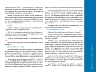 • manter articulação com as UEx das escolas beneficiadas,
e respectivas EEx, e realizar atividades de acompanhamento,
de maneira a garantir a boa e regular aplicação dos recursos
em favor das citadas unidades escolares e o cumprimento
das metas preestabelecidas.
b) FNDE
• receber a relação nominal das escolas beneficiadas e divulgar em seu site ( www.fnde.gov.br);
• abrir as contas bancárias específicas, onde serão depositados os recursos do programa, na mesma agência bancária
depositária dos recursos do PDDE;
• transferir às escolas beneficiadas, os recursos do programa;
• recepcionar as prestações de contas e efetuar sua devida
avaliação.
c) Entidade Executora (EEx)
• quando necessário ou solicitado pelas UEx representativas das escolas integrantes de sua rede de ensino, franquear
profissional especializado para orientar, acompanhar e avaliar a execução dos serviços previstos no âmbito do no inciso
I do art. 2º e, se couber, determinar as correções necessárias;
• garantir livre acesso às suas dependências a representantes da SECADI/MEC, do FNDE, do Tribunal de Contas da
União (TCU), do Sistema de Controle Interno do Poder Executivo Federal e do Ministério Público, prestando-lhes esclarecimentos e fornecendo-lhes documentos requeridos, quan-

do em missão de acompanhamento, fiscalização e auditoria;
• incentivar as escolas de sua rede de ensino, passíveis de
serem beneficiadas com os recursos de que trata esta Resolução, mas que não possuem Unidade Executora Própria
(UEX), a adotarem tal providência nos termos sugeridos no
Manual de Orientações para Constituição de Unidade Executora (UEx), disponível no site www.fnde.gov.br, assegurando-lhes o apoio técnico e financeiro que se fizerem necessários
para esse fim;
• zelar para que as UEx referidas na alínea anterior, cumpram as disposições do inciso seguinte.
d) Unidade Executora (UEx)
• elaborar o Plano de Atendimento de que trata o art. 5º;
• proceder à execução e à prestação de contas dos recursos de que trata o art. 1º, nos moldes operacionais e regulamentares do PDDE;
• zelar para que a prestação de contas referida na alínea
anterior contenha os lançamentos e seja acompanhada dos
comprovantes referentes à destinação dada aos recursos
de que trata esta Resolução e a outros que, eventualmente,
tenham sido repassados, nos moldes operacionais e regulamentares do PDDE, na mesma conta bancária específica,
fazendo constar no campo “Programa/Ação” dos correspondentes formulários, a expressão “PDDE Estrutura”;
• fazer constar dos documentos probatórios das despesas
realizadas com os recursos de que trata o art. 1º (notas fiscais,
faturas, recibos) a expressão “Pagos com recursos do FNDE/
PDDE Estrutura/Escola Acessível”;
• garantir livre acesso às suas dependências a representantes da SECADI/MEC, do FNDE, do Tribunal de Contas da

Programa Dinheiro Direto na Escola

na alínea anterior e às EEx, fornecendo-lhes as orientações
necessárias para que seja assegurada a igualdade de acesso
e as condições de permanência dos alunos com deficiência
ou mobilidade reduzida nas escolas públicas;

104

 