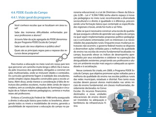4.4.1. Visão geral do programa
Você conhece escolas que se localizam em área rural?
Sabe das inúmeras dificuldades enfrentadas por
seus professores e alunos?
Já ouviu falar da ação agregada do PDDE denominada por Programa PDDE Escola do Campo?
Sabe quais são seus objetivos e público alvo?
Quais são as principais regras para o repasse dos recursos desse programa?

Para muitos a educação no meio rural em nosso país tem
que percorrer um caminho muito longo e difícil. Ela é marcada pelo insucesso dos aprendizes, obrigados a conviver em
salas multisseriadas, onde se misturam idades e conteúdos.
Os currículos geralmente fogem à realidade dos estudantes,
sendo simples cópias daqueles construídos para a escola urbana. Além disso, ainda merece a consideração à falta de estrutura dos prédios escolares, muitos deles ainda de taipa e
madeira, sem as condições adequadas de iluminação e circulação de ar. Faltam materiais pedagógicos, carteiras e muitas
vezes até professores.
Embora a Constituição Federal de 1988 tenha assegurado
o direito à educação básica para todos os brasileiros, abrangendo todos os níveis e modalidades de ensino, gerando a
possibilidade de reposicionar a educação do campo no pa-

norama educacional, e a Lei de Diretrizes e Bases da Educação (LDB – Lei n° 9.394/1996) tenha aberto espaço à inovação pedagógica no meio rural, reconhecendo a diversidade
sociocultural e o direito à igualdade e à diferença, preconizando uma formação básica que contemple as especificidades regionais e locais, ainda há muito a ser feito.
Sabe-se que é necessário construir uma escola de qualidade que assegure o direito de aprender aos sujeitos do campo,
na qual sejam implementadas propostas político-pedagógicas e curriculares sintonizadas com os interesses e as necessidades das populações rurais. Enquanto essas mudanças estruturais não ocorrem, o governo federal mostra-se disposto
a desenvolver ações voltadas para a melhoria da qualidade
do ensino nas escolas do ensino fundamental localizadas no
campo, buscando elevar os índices de desempenho apresentados por seus estudantes e colaborar na superação das
desigualdades existentes; propiciando aos professores e alunos um ambiente escolar mais seguro e adequado ao aprendizado e à socialização.
Nesse contexto foi criado, em 2009, o Programa PDDE Escola do Campo, que objetiva promover ações voltadas para a
melhoria da qualidade do ensino nas escolas públicas rurais
das redes municipais, estaduais e distrital. Para tanto essas
escolas devem possuir alunos matriculados nas séries iniciais do ensino fundamental, em classes multisseriadas, devidamente declarados no Censo
Escolar. Os recursos financeiros
destinados a essas unidades
educacionais de ensino devem
ser investidos na adequação e
benfeitoria da infraestrutura física.

Programa Dinheiro Direto na Escola

4.4. PDDE: Escola do Campo

108

 