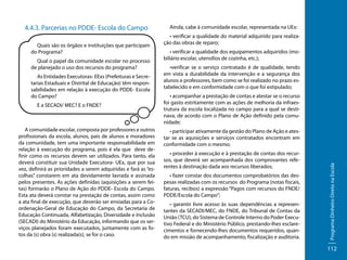 Quais são os órgãos e instituições que participam
do Programa?
Qual o papel da comunidade escolar no processo
de planejado o uso dos recursos do programa?
As Entidades Executoras- EExs (Prefeituras e Secretarias Estaduais e Distrital de Educação) têm responsabilidades em relação à execução do PDDE- Escola
do Campo?
E a SECADI/ MEC? E o FNDE?

A comunidade escolar, composta por professores e outros
profissionais da escola, alunos, pais de alunos e moradores
da comunidade, tem uma importante responsabilidade em
relação à execução do programa, pois é ela que deve definir como os recursos devem ser utilizados. Para tanto, ela
deverá constituir sua Unidade Executora- UEx, que por sua
vez, definirá as prioridades a serem adquiridas e fará as “escolhas” constarem em ata devidamente lavrada e assinada
pelos presentes. As ações definidas (aquisições a serem feitas) formarão o Plano de Ação do PDDE- Escola do Campo.
Esta ata deverá constar na prestação de contas, assim como
a ata final de execução, que deverão ser enviadas para a Coordenação-Geral de Educação do Campo, da Secretaria de
Educação Continuada, Alfabetização, Diversidade e Inclusão
(SECADI) do Ministério da Educação, informando que os serviços planejados foram executados, juntamente com as fotos da (s) obra (s) realizada(s), se for o caso.

Ainda, cabe à comunidade escolar, representada na UEx:
• verificar a qualidade do material adquirido para realização das obras de reparo;
• verificar a qualidade dos equipamentos adquiridos (mobiliário escolar, utensílios de cozinha, etc.);
•verificar se o serviço contratado é de qualidade, tendo
em vista a durabilidade da intervenção e a segurança dos
alunos e professores, bem como se foi realizado no prazo estabelecido e em conformidade com o que foi estipulado;
• acompanhar a prestação de contas e atestar se o recurso
foi gasto estritamente com as ações de melhoria da infraestrutura da escola localizada no campo para a qual se destinava, de acordo com o Plano de Ação definido pela comunidade;
• participar ativamente da gestão do Plano de Ação e atestar se as aquisições e serviços contratados encontram em
conformidade com o mesmo;
• proceder à execução e à prestação de contas dos recursos, que deverá ser acompanhada dos comprovantes referentes à destinação dada aos recursos liberados;
• fazer constar dos documentos comprobatórios das despesas realizadas com os recursos do Programa (notas fiscais,
faturas, recibos) a expressão “Pagos com recursos do FNDE/
PDDE/Escola do Campo”;
• garantir livre acesso às suas dependências a representantes da SECADI/MEC, do FNDE, do Tribunal de Contas da
União (TCU), do Sistema de Controle Interno do Poder Executivo Federal e do Ministério Público, prestando-lhes esclarecimentos e fornecendo-lhes documentos requeridos, quando em missão de acompanhamento, fiscalização e auditoria.

Programa Dinheiro Direto na Escola

4.4.3. Parcerias no PDDE- Escola do Campo

112

 