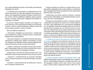 II. contribuir para a promoção e reconhecimento de territórios educativos por meio da integração dos espaços escolares com equipamentos públicos, espaços culturais diversos, centros culturais, bibliotecas públicas, praças, parques,
museus e cinemas, valorizando o diálogo entre saberes comunitários e escolares;
III. procurar integrar espaços escolares com espaços culturais diversos, como equipamentos públicos de promoção
à cultura, centros culturais, bibliotecas públicas, pontos de
cultura, praças, parques, museus e cinemas.
São seus objetivos específicos:
• desenvolver atividades que promovam a interlocução
entre experiências culturais e artísticas locais e o projeto pedagógico das escolas públicas;
• promover, fortalecer e consolidar territórios educativos,
valorizando o diálogo entre saberes comunitários e escolares, integrando na realidade escolar as potencialidades educativas do território em que a escola está inserida;
• ampliar a inserção de conteúdos artísticos que contemplem a diversidade cultural na vivência escolar, bem como o
acesso a diversas formas de linguagens artísticas;
• proporcionar o encontro da vivência escolar com as manifestações artísticas desenvolvidas fora do contexto escolar;
• promover o reconhecimento do processo educativo
como construção cultural em constante formação e transformação;
• fomentar o comprometimento de professores e alunos
com os saberes culturais locais;

• integrar experiências artísticas e culturais locais no projeto político pedagógico das escolas públicas, contribuindo
para a ampliação do número de agentes sociais responsáveis
pela educação no território;
• proporcionar aos alunos vivências artísticas e culturais
promovendo a afetividade e a criatividade existentes no processo de ensino e aprendizagem.
O Programa vai possibilitar a artistas e iniciativas culturais
a elaboração de projetos em parceria com escolas públicas,
em todo o país, dialogando com suas propostas pedagógicas. As atividades serão desenvolvidas dentro ou fora da escola durante o ano letivo, por no mínimo 6 meses e no máximo dez. Cabe lembrar que o programa financiará 5 (cinco)
mil projetos (Planos de Atividade Cultural da Escola) em 2013
e a mesma quantidade em 2014. Esses planos deverão considerar, com base na realidade escolar, nove eixos temáticos,
podendo ser escolhidas uma ou mais das seguintes opções:
1. residência de artistas para pesquisa e experimentação
nas escolas: propostas com artistas do campo da arte contemporânea de diferentes segmentos e linguagens, que por
meio da residência artística promovam intercâmbio cultural
e estético contínuo entre o artista proponente e a escola, devendo as ações propostas romper os limites socialmente determinados nas linguagens artísticas, entre arte consagrada
e cultura popular, valorizando a inovação, e, concomitantemente, potencializar as escolas como espaços de experimentação e de reflexão artística;
2. criação, circulação e difusão da produção artística: atividades de formação cultural e aprendizado que compreendam as manifestações populares e eruditas que fazem uso
de linguagens artísticas como artes cênicas (circo, teatro,
dança, mímica, ópera), audiovisual (cinema, vídeo, TV), mú-

Programa Dinheiro Direto na Escola

com a disponibilidade da escola, ou fora dele, sob orientação
pedagógica da escola;

116

 