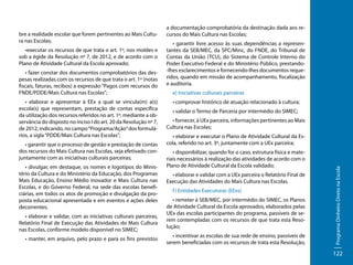 •executar os recursos de que trata o art. 1º, nos moldes e
sob a égide da Resolução nº 7, de 2012, e de acordo com o
Plano de Atividade Cultural da Escola aprovado;
• fazer constar dos documentos comprobatórios das despesas realizadas com os recursos de que trata o art. 1º (notas
fiscais, faturas, recibos) a expressão “Pagos com recursos do
FNDE/PDDE/Mais Cultura nas Escolas”;
• elaborar e apresentar à EEx a qual se vincula(m) a(s)
escola(s) que representam, prestação de contas específica
da utilização dos recursos referidos no art. 1º, mediante a observância do disposto no inciso I do art. 20 da Resolução nº 7,
de 2012, indicando, no campo “Programa/Ação” dos formulários, a sigla “PDDE/Mais Cultura nas Escolas”;
• garantir que o processo de gestão e prestação de contas
dos recursos do Mais Cultura nas Escolas, seja efetivado conjuntamente com as iniciativas culturais parceiras;
• divulgar, em destaque, os nomes e logotipos do Ministério da Cultura e do Ministério da Educação, dos Programas
Mais Educação, Ensino Médio Inovador e Mais Cultura nas
Escolas, e do Governo Federal, na sede das escolas beneficiárias, em todos os atos de promoção e divulgação da proposta educacional apresentada e em eventos e ações deles
decorrentes;
• elaborar e validar, com as iniciativas culturais parceiras,
Relatório Final de Execução das Atividades do Mais Cultura
nas Escolas, conforme modelo disponível no SIMEC;
• manter, em arquivo, pelo prazo e para os fins previstos

• garantir livre acesso às suas dependências a representantes da SEB/MEC, da SPC/Minc, do FNDE, do Tribunal de
Contas da União (TCU), do Sistema de Controle Interno do
Poder Executivo Federal e do Ministério Público, prestando-lhes esclarecimentos e fornecendo-lhes documentos requeridos, quando em missão de acompanhamento, fiscalização
e auditoria.
e) Iniciativas culturais parceiras
• comprovar histórico de atuação relacionado à cultura;
• validar o Termo de Parceria por intermédio do SIMEC;
• fornecer, à UEx parceira, informações pertinentes ao Mais
Cultura nas Escolas;
• elaborar e executar o Plano de Atividade Cultural da Escola, referido no art. 3º, juntamente com a UEx parceira;
• disponibilizar, quando for o caso, estrutura física e materiais necessários à realização das atividades de acordo com o
Plano de Atividade Cultural da Escola validado;
• elaborar e validar com a UEx parceira o Relatório Final de
Execução das Atividades do Mais Cultura nas Escolas.
f ) Entidades Executoras (EExs)
• remeter à SEB/MEC, por intermédio do SIMEC, os Planos
de Atividade Cultural da Escola aprovados, elaborados pelas
UEx das escolas participantes do programa, passíveis de serem contempladas com os recursos de que trata esta Resolução;
• incentivar as escolas de sua rede de ensino, passíveis de
serem beneficiadas com os recursos de trata esta Resolução,

Programa Dinheiro Direto na Escola

bre a realidade escolar que forem pertinentes ao Mais Cultura nas Escolas;

a documentação comprobatória da destinação dada aos recursos do Mais Cultura nas Escolas;

122

 