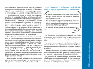 É certo que o acesso regular ou mesmo precário a qualquer fonte de água potável ainda se constitui como desafio
e uma realidade para centenas de famílias, sendo particularmente crítica para a população localizada na zona rural do
país, em especial para aquela em situação de extrema pobreza. Variações climáticas que afetam a disponibilidade de
água, a poluição de fontes hídricas disponíveis, além da debilidade do acesso aos recursos hídricos, são fatores que incidem na qualidade de vida das famílias, que muitas vezes não
dispõe de meios suficientes para obter água para o consumo
humano e para a produção de alimentos, comprometendo
substancialmente suas condições de sobrevivência.
O atendimento das famílias rurais de baixa renda, localizadas no semiárido brasileiro e também outras regiões historicamente caracterizadas por longos períodos de estiagem
e pelas enormes dificuldades para obter água em quantidade e qualidade suficiente, passou a se efetivar com o lançamento do Plano Brasil Sem Miséria (Decreto nº 7.492/2011)
e, mais especificamente, com o Programa Nacional de Universalização do Acesso e Uso da Água – Água Para Todos
(Decreto nº 7.535, de 26 de julho de 2011), materializando o
compromisso do Governo Federal de universalizar o acesso
à água das populações rurais, principalmente aquelas em situação de extrema pobreza.
Nesse contexto foi criado um importante programa, que
pretende favorecer o acesso à agua e ao saneamento em escolas públicas rurais carentes. Que tal o conhecermos?

4.1.2. Programa PDDE- Água na Escola: fundamentos, objetivos, público alvo e atendimento
O que é o PDDE/Água na escola e qual o seu objetivo?
Por que investir recursos para realizar as melhorias
previstas no programa?
Há alguma condição para recebimento dos recursos?
Como as escolas podem garantir o atendimento, no
contexto do PDDE Água na Escola?
O que deve ser feito para se ter acesso aos recursos?

No contexto do reconhecimento do acesso à agua como
um direito, o governo federal criou, em 2010, o Programa
Água na Escola, levando em consideração os seguintes fatores:
• o fornecimento de água em condições apropriadas ao
consumo humano e o esgotamento sanitário, são fundamentais para garantir o adequado funcionamento das escolas públicas;
• a política educacional deve estar voltada a atender a realidade diferenciada vivenciada por escolas públicas do campo e favorecer a superação das desigualdades existentes;
• o propósito do governo federal é desenvolver ações
voltadas para a melhoria da qualidade do ensino e a consequente elevação dos índices de desempenho apresentados
por alunos de escolas públicas do campo.

Programa Dinheiro Direto na Escola

te das diretrizes da Política Nacional de Segurança Alimentar
e Nutricional, instituída por meio do Decreto nº 7.272/2010,
segundo a qual o Estado deveria atuar na promoção do acesso universal à água de qualidade e em quantidade suficiente.

88

 