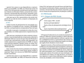 • zelar para que as UEx, representativas das escolas integrantes de sua rede de ensino, cumpram as disposições do
inciso seguinte.
d) UExs
• realizar reunião de planejamento da comunidade escolar, registrar os resultados em ata, e remeter à SECADI/MEC
via Simec, acompanhada do correspondente Plano de Ação;
• proceder à execução e à prestação de contas dos recursos recebidos, nos moldes operacionais e regulamentares do
PDDE;
• zelar para que a prestação de contas contenha os lançamentos e seja acompanhada dos comprovantes referentes à
destinação dada aos recursos de que trata esta Resolução e
a outros que, eventualmente, tenham sido repassados, nos
moldes operacionais e regulamentares do PDDE, na mesma
conta bancária específica, fazendo constar no campo “Programa/Ação” dos correspondentes formulários, a expressão
“PDDE Qualidade”;
• fazer constar dos documentos probatórios das despesas
realizadas com os recursos (notas fiscais, faturas, recibos) a
expressão “Pagos com recursos do FNDE/PDDE Qualidade/
Escolas Sustentáveis;
• garantir livre acesso às suas dependências a representantes da SECADI/MEC, do FNDE, do Tribunal de Contas da

União (TCU), do Sistema de Controle Interno do Poder Executivo Federal e do Ministério Público, prestando-lhes esclarecimentos e fornecendo-lhes documentos requeridos, quando em missão de acompanhamento, fiscalização e auditoria.

4.7. PDE Escola
4.7.1. Origem do PDE- Escola
Como surgiu o PDE – escola?
Qual seu principal objetivo?
Quais as fases do planejamento estratégico da escola?
Qual a importância desse planejamento?

O Programa Fundescola era um acordo de empréstimo firmado em 1998 entre o governo brasileiro e o Banco Mundial,
que tinha como principais objetivos melhorar a gestão escolar, a qualidade do ensino e a permanência das crianças nas
escolas públicas de ensino fundamental regular nos estados
das regiões Norte, Nordeste e Centro Oeste.
Naquele momento, o Plano de Desenvolvimento da Escola (PDE) era uma importante ação do programa e previa que
as unidades escolares realizassem um planejamento estratégico visando a melhoria da qualidade do ensino, elaborado
de modo participativo com a comunidade escolar (equipe
escolar, pais e alunos). De acordo com essa orientação, a Escola definiria seus valores, sua visão de futuro, sua missão e
seus objetivos e, a partir dessas definições, realiza o planejamento das atividades a serem desenvolvidas.

Programa Dinheiro Direto na Escola

• garantir livre acesso às suas dependências a representantes da Secadi/MEC, do FNDE, do Tribunal de Contas da
União (TCU), do Sistema de Controle Interno do Poder Executivo Federal e do Ministério Público, prestando-lhes esclarecimentos e fornecendo-lhes documentos requeridos, quando em missão de acompanhamento, fiscalização e auditoria;

129

 