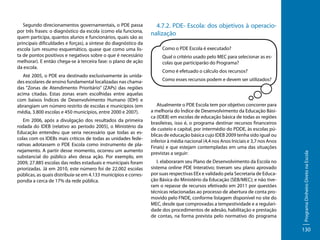 Até 2005, o PDE era destinado exclusivamente às unidades escolares de ensino fundamental localizadas nas chamadas “Zonas de Atendimento Prioritário” (ZAPs) das regiões
acima citadas. Estas zonas eram escolhidas entre aquelas
com baixos Índices de Desenvolvimento Humano (IDH) e
abrangiam um número restrito de escolas e municípios (em
média, 3.800 escolas e 450 municípios, entre 2000 e 2007).
Em 2006, após a divulgação dos resultados da primeira
rodada do IDEB (relativo ao período 2005), o Ministério da
Educação entendeu que seria necessário que todas as escolas com os IDEBs mais críticos de todas as unidades federativas adotassem o PDE Escola como instrumento de planejamento. A partir desse momento, ocorreu um aumento
substancial do público alvo dessa ação. Por exemplo, em
2009, 27.885 escolas das redes estaduais e municipais foram
priorizadas. Já em 2010, este número foi de 22.002 escolas
públicas, as quais distribuía-se em 4.133 municípios e correspondia a cerca de 17% da rede pública.

4.7.2. PDE- Escola: dos objetivos à operacionalização
Como o PDE Escola é executado?
Qual o critério usado pelo MEC para selecionar as escolas que participarão do Programa?
Como é efetuado o cálculo dos recursos?
Como esses recursos podem e devem ser utilizados?

Atualmente o PDE Escola tem por objetivo concorrer para
a melhoria do Índice de Desenvolvimento da Educação Básica (IDEB) em escolas de educação básica de todas as regiões
brasileiras, isso é, o programa destinar recursos financeiros
de custeio e capital, por intermédio do PDDE, às escolas públicas de educação básica cujo IDEB 2009 tenha sido igual ou
inferior à média nacional (4,4 nos Anos Iniciais e 3,7 nos Anos
Finais) e que estejam contempladas em uma das situações
previstas a seguir:
I. elaboraram seu Plano de Desenvolvimento da Escola no
sistema online PDE Interativo; tiveram seu plano aprovado
por suas respectivas EEx e validado pela Secretaria de Educação Básica do Ministério da Educação (SEB/MEC); e não tiveram o repasse de recursos efetivado em 2011 por questões
técnicas relacionadas ao processo de abertura de conta promovido pelo FNDE, conforme listagem disponível no site do
MEC, desde que comprovadas a tempestividade e a regularidade dos procedimentos de adesão, habilitação e prestação
de contas, na forma prevista pelo normativo do programa

Programa Dinheiro Direto na Escola

Segundo direcionamentos governamentais, o PDE passa
por três frases: o diagnóstico da escola (como ela funciona,
quem participa, quantos alunos e funcionários, quais são as
principais dificuldades e forças), a síntese do diagnóstico da
escola (um resumo esquemático, quase que como uma lista de pontos positivos e negativos sobre o que é necessário
melhorar). E então chega-se à terceira fase: o plano de ação
da escola.

130

 