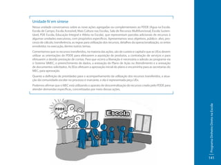 Unidade IV em síntese
Nessa unidade conversamos sobre as nove ações agregadas ou complementares ao PDDE (Água na Escola.
Escola de Campo, Escola Acessível, Mais Cultura nas Escolas, Sala de Recursos Multifuncional, Escola Sustentável, PDE Escola, Educação Integral e Atleta na Escola), que representam parcelas adicionais de recursos à
algumas unidades executoras, com propósitos específicos. Apresentamos seus objetivos, público- alvo, processo de cálculo, transferência, as regras para utilização dos recursos, detalhes da operacionalização, os entes
envolvidos na execução, dentre outros temas.
Comentamos que os recursos transferidos, na maioria das ações, são de custeio e capital e que as UExs devem
utilizar as orientações do PDDE para efetuarem a aquisição de produtos, a contratação de serviços e para
efetuarem a devida prestação de contas. Para que ocorra a liberação é necessária a adesão ao programa via
o Sistema SIMEC, o preenchimento de dados, a anexação do Plano de Ação ou Atendimento e a anexação
de documentos solicitados. As EExs efetuam a aprovação inicial do plano e encaminha para as secretarias do
MEC, para aprovação.
Quanto a definição de prioridades para o acompanhamento da utilização dos recursos transferidos, a atuação da comunidade escolar no processo é marcante, e ela é representada peça UEx.

Programa Dinheiro Direto na Escola

Podemos afirmar que o MEC está utilizando o aparato de descentralização de recursos criado pelo PDDE para
atender demandas específicas, concretizadas por meio dessas ações.

141

 