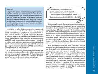 Atenção!

Como planejar o uso dos recursos?

É importante que no momento da aquisição sejam escolhidos materiais que minimizem o consumo de água
ou energia elétrica, que possuam maior durabilidade,
que não sofram processos de aquecimento excessivo
nos meses quentes, que sejam mais resistentes a baixas
temperaturas, provenham da economia local, entre outros atributos que concorram para a sustentabilidade
socioambiental na escola.

Qual o papel da comunidade escolar?

Já os saldos financeiros provenientes da não utilização
dos recursos repassados, observada a categoria econômica,
deverão ser empregados na aquisição de material de consumo ou permanente que concorra para a melhoria da infraestrutura física e pedagógica das escolas beneficiadas.

Quais as atribuições da SECADI/ MEC e do FNDE?

A comunidade escolar, formada pelos professores e outros profissionais da escola, estudantes, pais de estudantes e
moradores da comunidade local à qual a escola pertence, é
responsável por definir previamente a destinação a ser dada
aos recursos recebidos pelo programa. Essa decisão deve ser
tomada em reunião realizada na forma estabelecida pelo estatuto da UEx, sendo fundamental seu registro em ata devidamente lavrada e assinada pelos presentes, devendo as
ações definidas compor o Plano de Ação, a ser executado visando a melhoria das condições do abastecimento de água
e de esgotamento sanitário da escola.
A ata de definição das ações, assim como a ata final de
execução, acompanhadas da documentação comprobatória
das despesas deverão compor a prestação de contas da UEx
que deverá ser elaborada e encaminhada à Entidade Executora – EEx (Prefeitura ou Secretaria Estadual ou Distrital de
Educação). Após o encaminhamento da prestação de contas
à EEx, a UEx deverá enviar à Coordenação-Geral de Políticas
de Educação do Campo, da Secretaria de Educação Continuada, Alfabetização, Diversidade e Inclusão do Ministério da
Educação (SECADI/MEC), a ata final de execução informando se os serviços e aquisições planejados foram executados
a contento, juntamente com as fotos (3 a 5) da(s) obra(s)
realizada(s), na mesma página do SIMEC.

Programa Dinheiro Direto na Escola

Em relação às ações do programa, as mesmas deverão
ser executadas até 31 de dezembro do ano do repasse, de
acordo com o Plano de Ação definido pela comunidade escolar, como já comentamos. Quanto à prestação de contas,
as mesmas deverão ser elaboradas pelas UExs juntamente
com as prestações de contas dos outros recursos repassados
via PDDE, isto é, compondo um único processo e constando
os valores totais referentes ao somatório dos repasses. Essas
devem ser encaminhadas às EExs, para a devida consolidação e registro no sistema PConline do FNDE, nos moldes das
outras prestações de contas do PDDE.

Quais são as responsabilidades das UExs e EEx?

92

 