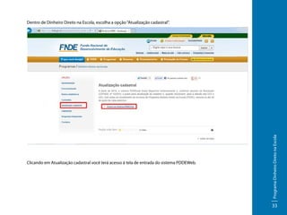 Clicando em Atualização cadastral você terá acesso á tela de entrada do sistema PDDEWeb.

Programa Dinheiro Direto na Escola

Dentro de Dinheiro Direto na Escola, escolha a opção “Atualização cadastral”.

33

 